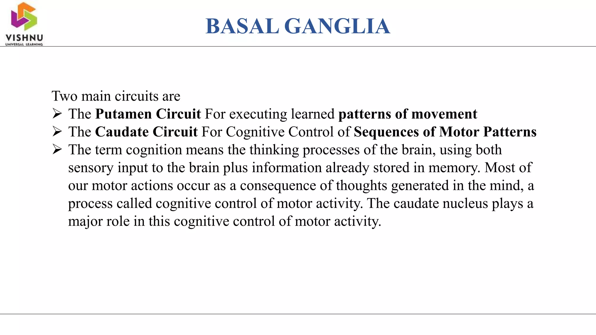 BASAL GANGLIA
Two main circuits are
 The Putamen Circuit For executing learned patterns of movement
 The Caudate Circuit For Cognitive Control of Sequences of Motor Patterns
 The term cognition means the thinking processes of the brain, using both
sensory input to the brain plus information already stored in memory. Most of
our motor actions occur as a consequence of thoughts generated in the mind, a
process called cognitive control of motor activity. The caudate nucleus plays a
major role in this cognitive control of motor activity.
 