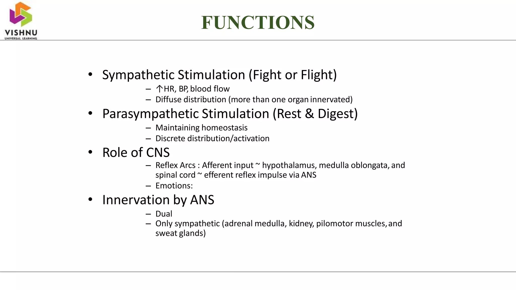 • Sympathetic Stimulation (Fight or Flight)
– ↑HR, BP,blood flow
– Diffuse distribution (more than one organinnervated)
• Parasympathetic Stimulation (Rest & Digest)
– Maintaining homeostasis
– Discrete distribution/activation
• Role of CNS
– Reflex Arcs : Afferent input ~ hypothalamus, medulla oblongata,and
spinal cord ~ efferent reflex impulse via ANS
– Emotions:
• Innervation by ANS
– Dual
– Only sympathetic (adrenal medulla, kidney, pilomotor muscles,and
sweat glands)
FUNCTIONS
 
