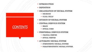  INTRODUCTION
 DEFINITION
 ORGANIZATION OF NEURAL SYSTEM
 NEURONS
 GLIAL CELLS
 DIVISION OF NEURAL SYSTEM
 CENTRAL NERVOUS SYSTEM
 BRAIN
 SPINAL CORD
 PERIPHERAL NERVOUS SYSTEM
 CRANIAL NERVES
 SPINAL NERVES
 AUTOMATIC NEURAL SYSTEM
 SYMPATHETIC NEURAL SYSTEM
 PARASYMPATHETIC NEURAL SYSTEM .
CONTENTS
 