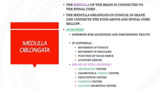 MEDULLA
OBLONGATA
 THE MEDULLA OF THE BRAIN IS CONNECTED TO
THE SPINAL CORD .
 THE MEDULLA OBLONGATA IS CONICAL IN SHAPE
AND CONNECTS THE PONS ABOVE AND SPINAL CORD
BELLOW .
 FUNCTION :
 PATHWAYS FOR ASCENDING AND DESCENDING TRACTS
.
 IT CONTROLS –
 MOVEMENT OF TONGUE
 MOVEMENT OF SHOULDER
 FUNCTION OF VAGUS NERVE
 AUDITORY NERVES .
 HOUSE OF VITAL CENTERS :
 RESPIRATORY CENTER
 VASOMOTOR & CARDIAC CENTER
 DEGLUTITION CENTER
 VOMITING CENTER
 SALIVARY SECRETION CENTER .
 