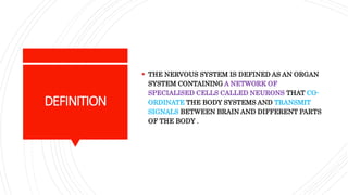 DEFINITION
 THE NERVOUS SYSTEM IS DEFINED AS AN ORGAN
SYSTEM CONTAINING A NETWORK OF
SPECIALISED CELLS CALLED NEURONS THAT CO-
ORDINATE THE BODY SYSTEMS AND TRANSMIT
SIGNALS BETWEEN BRAIN AND DIFFERENT PARTS
OF THE BODY .
 