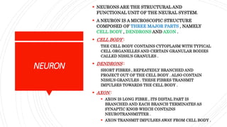 NEURON
 NEURONS ARE THE STRUCTURAL AND
FUNCTIONAL UNIT OF THE NEURAL SYSTEM.
 A NEURON IS A MICROSCOPIC STRUCTURE
COMPOSED OF THREE MAJOR PARTS , NAMELY
CELL BODY , DENDRONS AND AXON .
 CELL BODY :
THE CELL BODY CONTAINS CYTOPLASM WITH TYPICAL
CELL ORGANELLES AND CERTAIN GRANULAR BODIES
CALLED NISSL’S GRANULES .
 DENDRONS :
SHORT FIBRES , REPEATEDLY BRANCHED AND
PROJECT OUT OF THE CELL BODY . ALSO CONTAIN
NISSL’S GRANULES . THESE FIBRES TRANSMIT
IMPULSES TOWARDS THE CELL BODY .
 AXON :
 AXON IS LONG FIBRE , ITS DISTAL PART IS
BRANCHED AND EACH BRANCH TERMINATES AS
SYNAPTIC KNOB WHICH CONTAINS
NEUROTRANSMITTER .
 AXON TRANSMIT IMPULSES AWAY FROM CELL BODY .
 