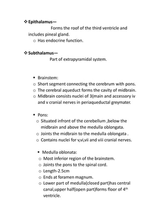 Epithalamus—
Forms the roof of the third ventricle and
includes pineal gland.
o Has endocrine function.
Subthalamus—
Part of extrapyramidal system.
 Brainstem:
o Short segment connecting the cerebrum with pons.
o The cerebral aqueduct forms the cavity of midbrain.
o Midbrain consists nuclei of 3(main and accessory iv
and v cranial nerves in periaqueductal greymater.
 Pons:
o Situated infront of the cerebellum ,below the
midbrain and above the medulla oblongata.
o Joints the midbrain to the medulla oblongata .
o Contains nuclei for v,vi,vii and viii cranial nerves.
 Medulla oblonata:
o Most inferior region of the brainstem.
o Joints the pons to the spinal cord.
o Length-2.5cm
o Ends at foramen magnum.
o Lower part of medulla(closed part)has central
canal,upper half(open part)forms floor of 4th
ventricle.
 