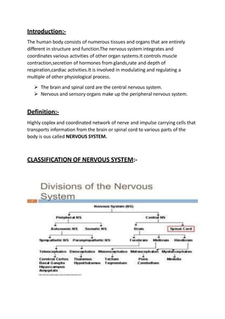 Introduction:-
The human body consists of numerous tissues and organs that are entirely
different in structure and function.The nervous system integrates and
coordinates various activities of other organ systems.It controls muscle
contraction,secretion of hormones from glands,rate and depth of
respiration,cardiac activities.It is involved in modulating and regulating a
multiple of other physiological process.
 The brain and spinal cord are the central nervous system.
 Nervous and sensory organs make up the peripheral nervous system.
Definition:-
Highly coplex and coordinated network of nerve and impulse carrying cells that
transports information from the brain or spinal cord to various parts of the
body is ous called NERVOUS SYSTEM.
CLASSIFICATION OF NERVOUS SYSTEM:-
 