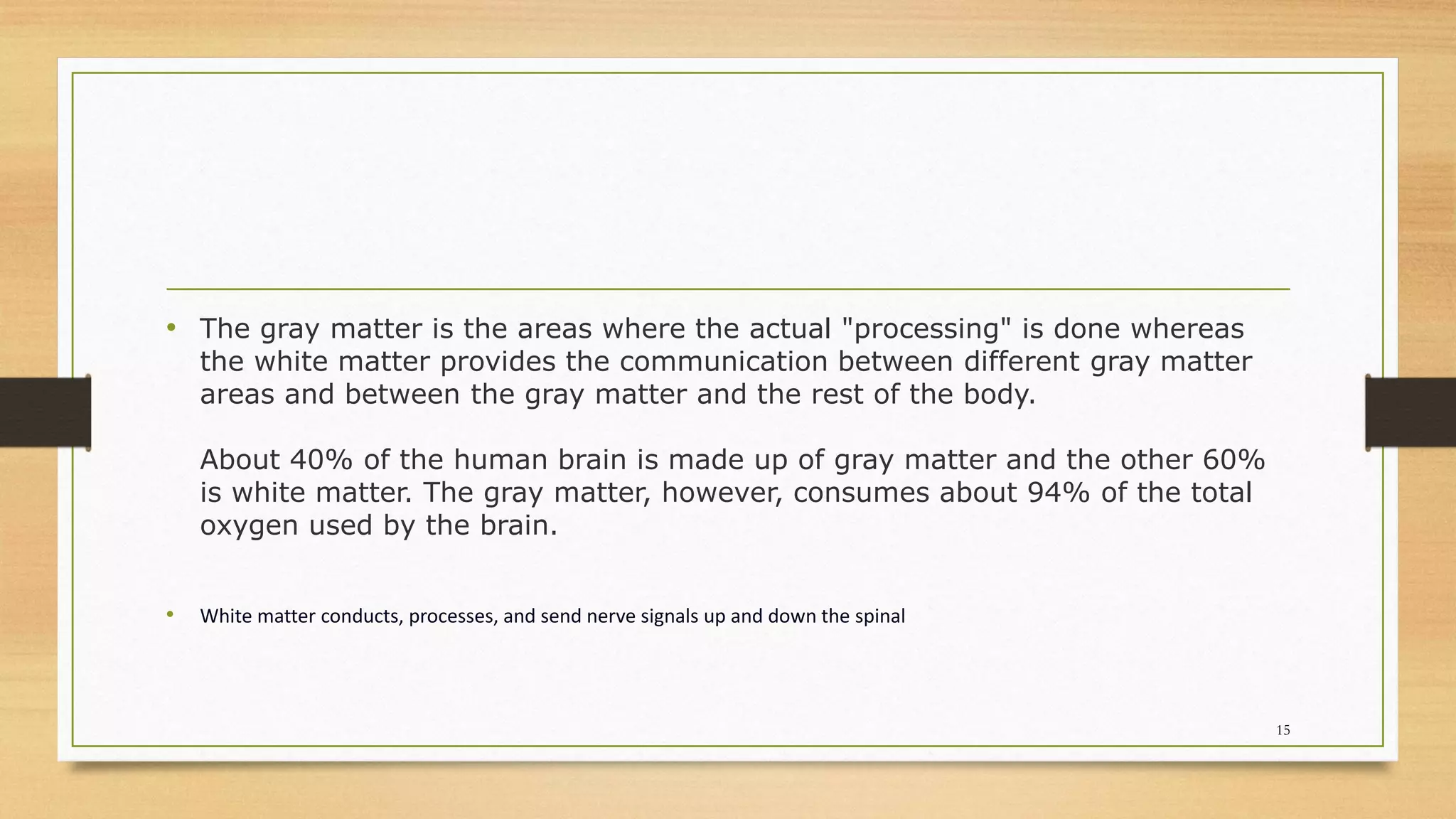 • The gray matter is the areas where the actual "processing" is done whereas
the white matter provides the communication between different gray matter
areas and between the gray matter and the rest of the body.
About 40% of the human brain is made up of gray matter and the other 60%
is white matter. The gray matter, however, consumes about 94% of the total
oxygen used by the brain.
• White matter conducts, processes, and send nerve signals up and down the spinal
15
 