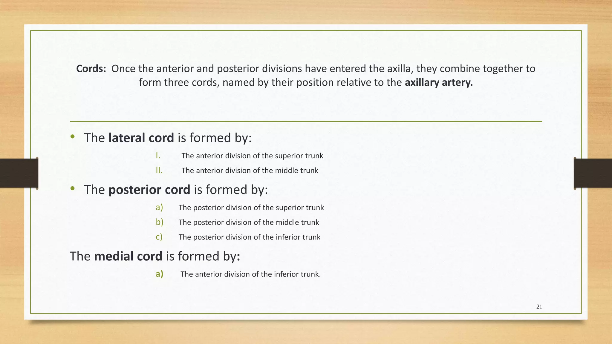 Cords: Once the anterior and posterior divisions have entered the axilla, they combine together to
form three cords, named by their position relative to the axillary artery.
• The lateral cord is formed by:
I. The anterior division of the superior trunk
II. The anterior division of the middle trunk
• The posterior cord is formed by:
a) The posterior division of the superior trunk
b) The posterior division of the middle trunk
c) The posterior division of the inferior trunk
The medial cord is formed by:
a) The anterior division of the inferior trunk.
21
 