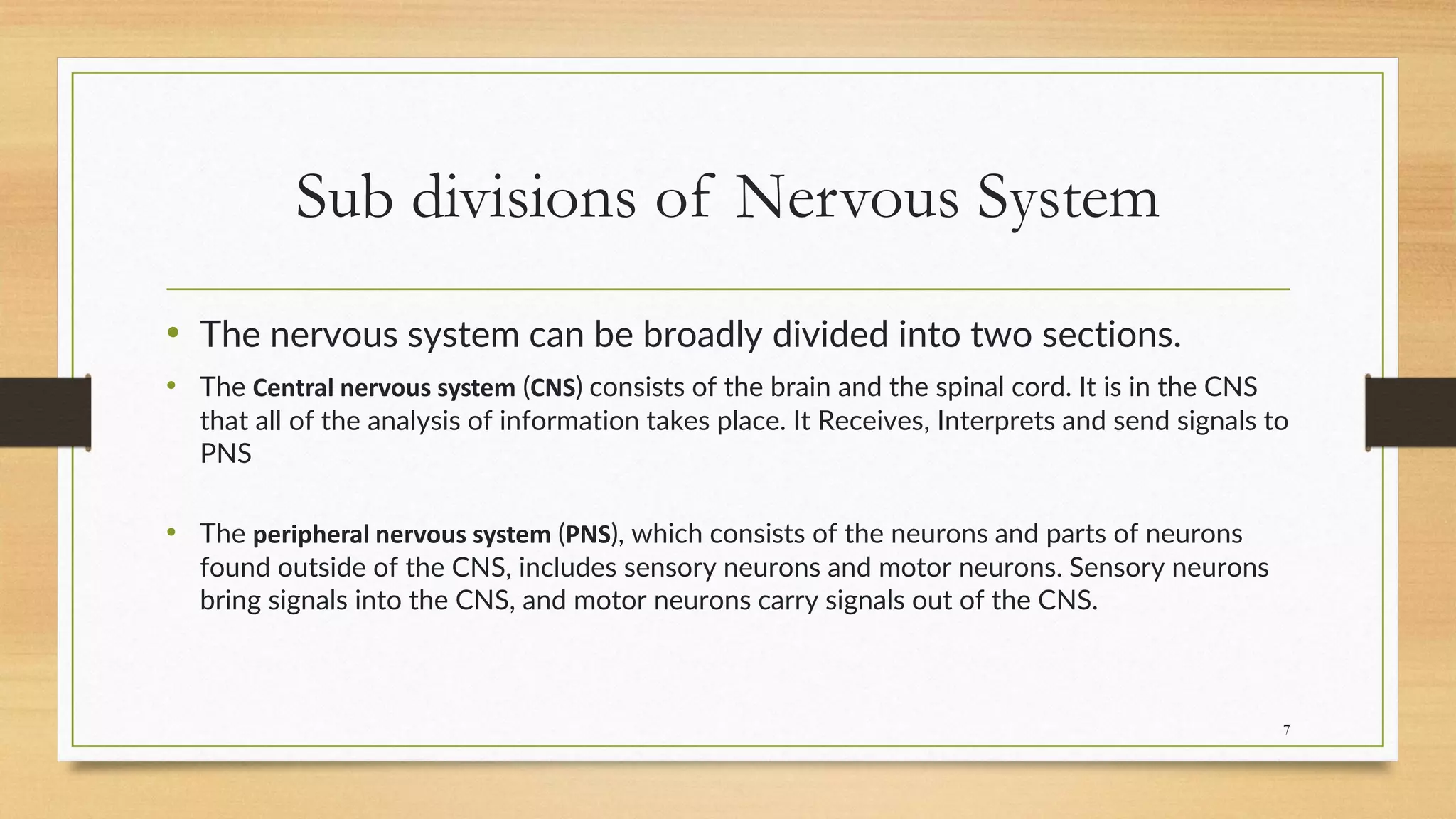 Sub divisions of Nervous System
• The nervous system can be broadly divided into two sections.
• The Central nervous system (CNS) consists of the brain and the spinal cord. It is in the CNS
that all of the analysis of information takes place. It Receives, Interprets and send signals to
PNS
• The peripheral nervous system (PNS), which consists of the neurons and parts of neurons
found outside of the CNS, includes sensory neurons and motor neurons. Sensory neurons
bring signals into the CNS, and motor neurons carry signals out of the CNS.
7
 