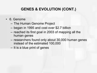 GENES & EVOLUTION (CONT.)
• 6. Genome
– The Human Genome Project
– began in 1995 and cost over $2.7 billion
– reached its first goal in 2003 of mapping all the
human genes
– researchers found only about 30,000 human genes
instead of the estimated 100,000
– It is a blue print of genes
 