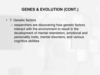 GENES & EVOLUTION (CONT.)
• 7. Genetic factors
– researchers are discovering how genetic factors
interact with the environment to result in the
development of mental retardation, emotional and
personality traits, mental disorders, and various
cognitive abilities
 