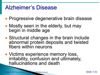 Alzheimer’s Disease
Slide 7.51
Copyright © 2003 Pearson Education, Inc. publishing as Benjamin Cummings
 Progressive degenerative brain disease
 Mostly seen in the elderly, but may
begin in middle age
 Structural changes in the brain include
abnormal protein deposits and twisted
fibers within neurons
 Victims experience memory loss,
irritability, confusion and ultimately,
hallucinations and death
 