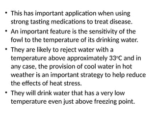 • This has important application when using
strong tasting medications to treat disease.
• An important feature is the sensitivity of the
fowl to the temperature of its drinking water.
• They are likely to reject water with a
temperature above approximately 33o
C and in
any case, the provision of cool water in hot
weather is an important strategy to help reduce
the effects of heat stress.
• They will drink water that has a very low
temperature even just above freezing point.
 