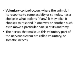 • Voluntary control occurs where the animal, in
its response to some activity or stimulus, has a
choice in what actions (if any) it may take. It
chooses to respond in one way or another, such
as to move a particular part(s) of its anatomy.
• The nerves that make up this voluntary part of
the nervous system are called voluntary, or
somatic, nerves.
 