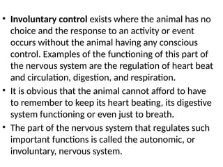 • Involuntary control exists where the animal has no
choice and the response to an activity or event
occurs without the animal having any conscious
control. Examples of the functioning of this part of
the nervous system are the regulation of heart beat
and circulation, digestion, and respiration.
• It is obvious that the animal cannot afford to have
to remember to keep its heart beating, its digestive
system functioning or even just to breath.
• The part of the nervous system that regulates such
important functions is called the autonomic, or
involuntary, nervous system.
 
