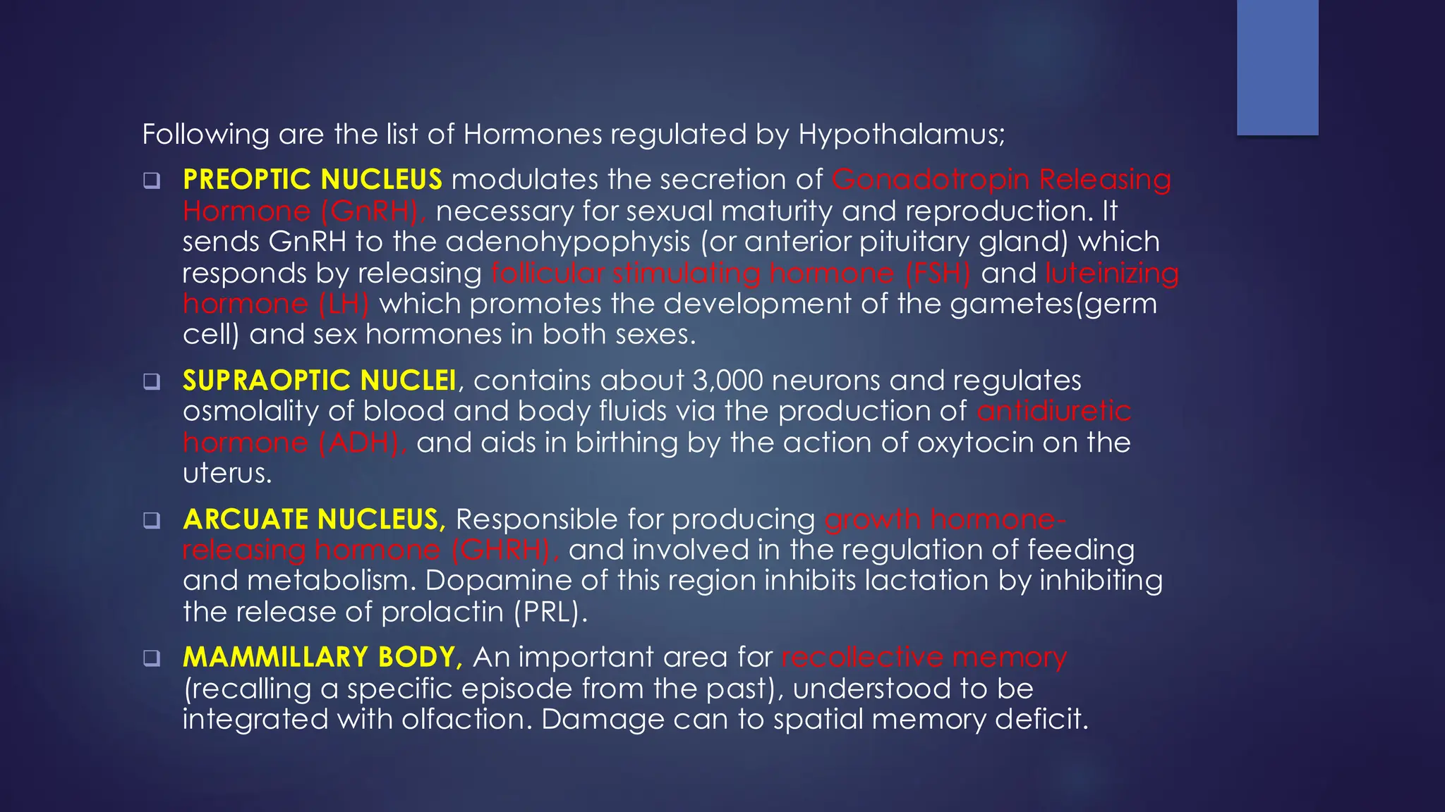 Following are the list of Hormones regulated by Hypothalamus;
❑ PREOPTIC NUCLEUS modulates the secretion of Gonadotropin Releasing
Hormone (GnRH), necessary for sexual maturity and reproduction. It
sends GnRH to the adenohypophysis (or anterior pituitary gland) which
responds by releasing follicular stimulating hormone (FSH) and luteinizing
hormone (LH) which promotes the development of the gametes(germ
cell) and sex hormones in both sexes.
❑ SUPRAOPTIC NUCLEI, contains about 3,000 neurons and regulates
osmolality of blood and body fluids via the production of antidiuretic
hormone (ADH), and aids in birthing by the action of oxytocin on the
uterus.
❑ ARCUATE NUCLEUS, Responsible for producing growth hormone-
releasing hormone (GHRH), and involved in the regulation of feeding
and metabolism. Dopamine of this region inhibits lactation by inhibiting
the release of prolactin (PRL).
❑ MAMMILLARY BODY, An important area for recollective memory
(recalling a specific episode from the past), understood to be
integrated with olfaction. Damage can to spatial memory deficit.
 