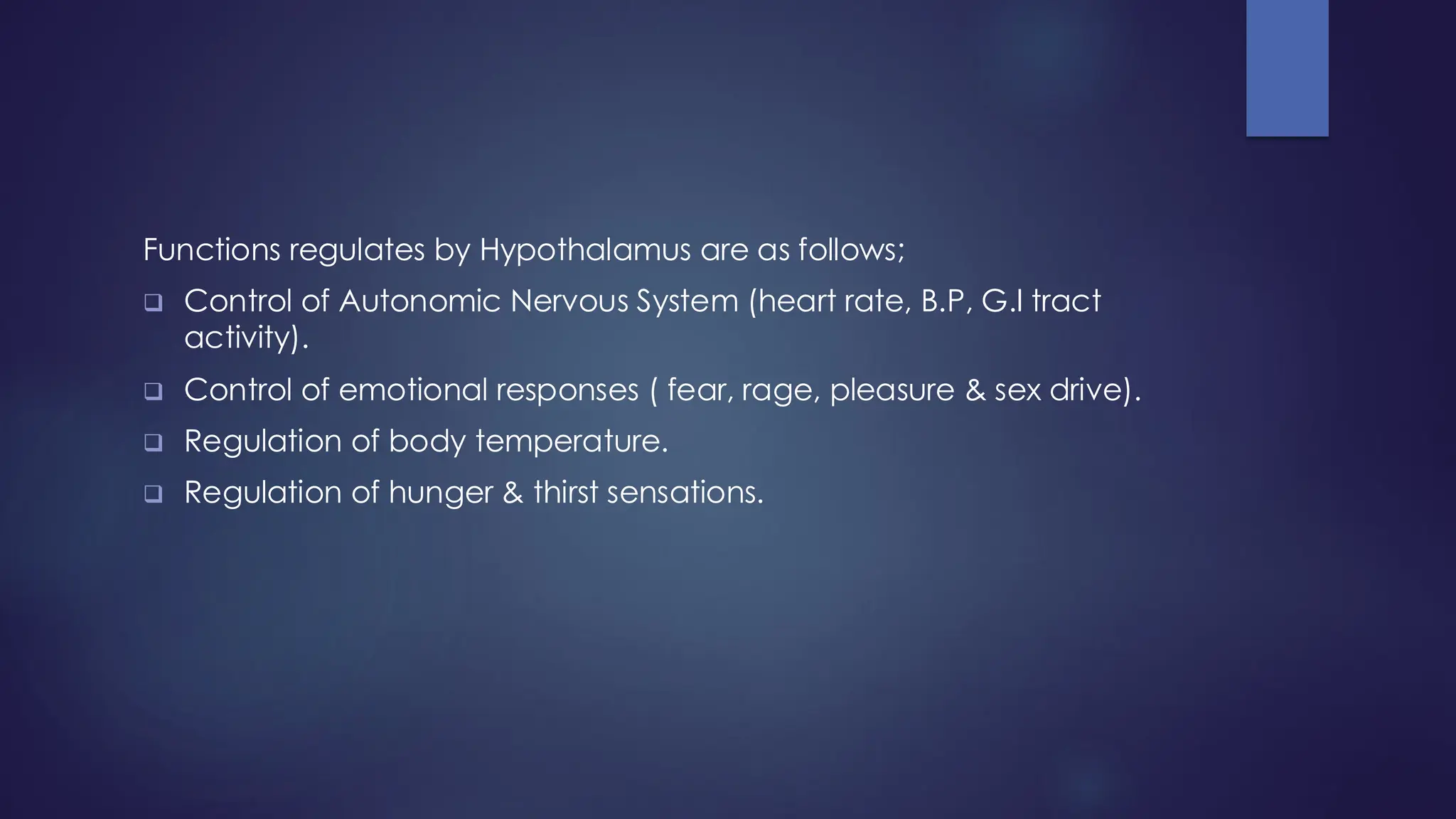 Functions regulates by Hypothalamus are as follows;
❑ Control of Autonomic Nervous System (heart rate, B.P, G.I tract
activity).
❑ Control of emotional responses ( fear, rage, pleasure & sex drive).
❑ Regulation of body temperature.
❑ Regulation of hunger & thirst sensations.
 