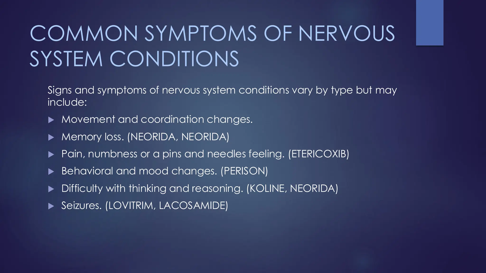 COMMON SYMPTOMS OF NERVOUS
SYSTEM CONDITIONS
Signs and symptoms of nervous system conditions vary by type but may
include:
 Movement and coordination changes.
 Memory loss. (NEORIDA, NEORIDA)
 Pain, numbness or a pins and needles feeling. (ETERICOXIB)
 Behavioral and mood changes. (PERISON)
 Difficulty with thinking and reasoning. (KOLINE, NEORIDA)
 Seizures. (LOVITRIM, LACOSAMIDE)
 