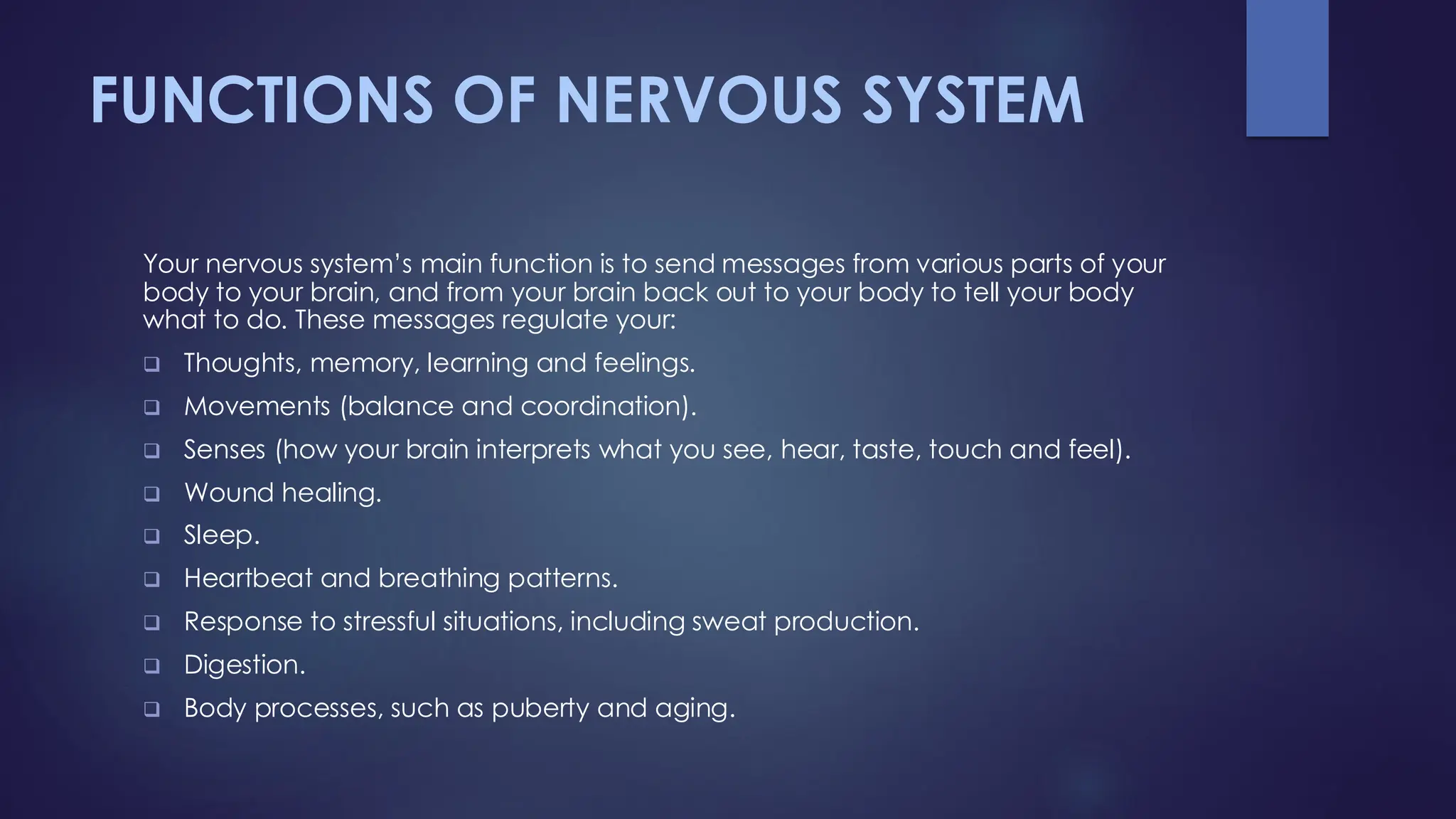 FUNCTIONS OF NERVOUS SYSTEM
Your nervous system’s main function is to send messages from various parts of your
body to your brain, and from your brain back out to your body to tell your body
what to do. These messages regulate your:
❑ Thoughts, memory, learning and feelings.
❑ Movements (balance and coordination).
❑ Senses (how your brain interprets what you see, hear, taste, touch and feel).
❑ Wound healing.
❑ Sleep.
❑ Heartbeat and breathing patterns.
❑ Response to stressful situations, including sweat production.
❑ Digestion.
❑ Body processes, such as puberty and aging.
 