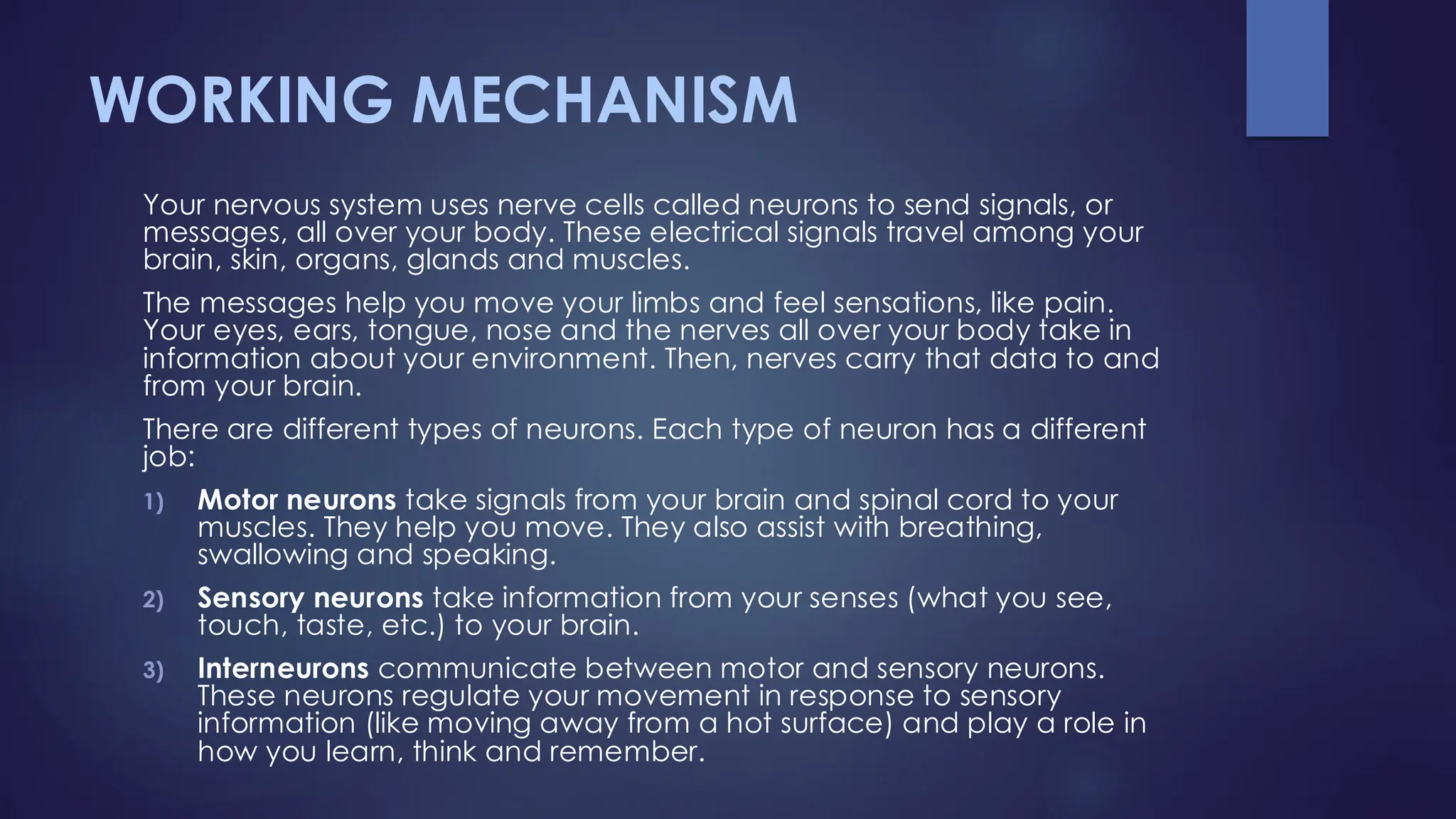 WORKING MECHANISM
Your nervous system uses nerve cells called neurons to send signals, or
messages, all over your body. These electrical signals travel among your
brain, skin, organs, glands and muscles.
The messages help you move your limbs and feel sensations, like pain.
Your eyes, ears, tongue, nose and the nerves all over your body take in
information about your environment. Then, nerves carry that data to and
from your brain.
There are different types of neurons. Each type of neuron has a different
job:
1) Motor neurons take signals from your brain and spinal cord to your
muscles. They help you move. They also assist with breathing,
swallowing and speaking.
2) Sensory neurons take information from your senses (what you see,
touch, taste, etc.) to your brain.
3) Interneurons communicate between motor and sensory neurons.
These neurons regulate your movement in response to sensory
information (like moving away from a hot surface) and play a role in
how you learn, think and remember.
 