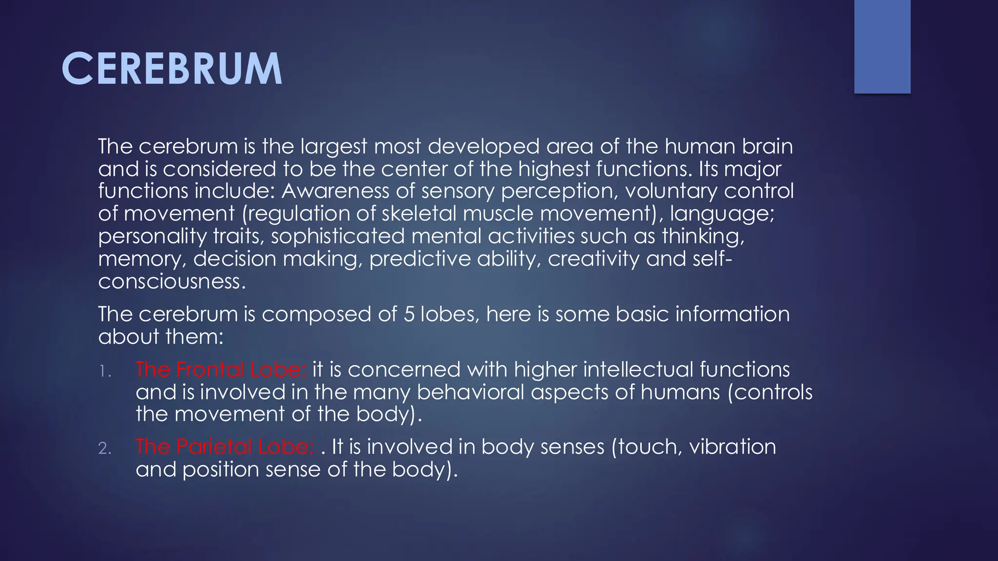 CEREBRUM
The cerebrum is the largest most developed area of the human brain
and is considered to be the center of the highest functions. Its major
functions include: Awareness of sensory perception, voluntary control
of movement (regulation of skeletal muscle movement), language;
personality traits, sophisticated mental activities such as thinking,
memory, decision making, predictive ability, creativity and self-
consciousness.
The cerebrum is composed of 5 lobes, here is some basic information
about them:
1. The Frontal Lobe: it is concerned with higher intellectual functions
and is involved in the many behavioral aspects of humans (controls
the movement of the body).
2. The Parietal Lobe: . It is involved in body senses (touch, vibration
and position sense of the body).
 
