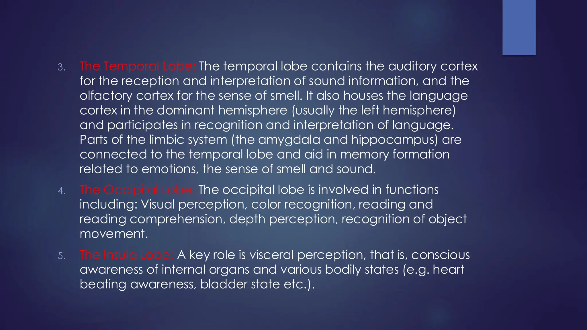 3. The Temporal Lobe: The temporal lobe contains the auditory cortex
for the reception and interpretation of sound information, and the
olfactory cortex for the sense of smell. It also houses the language
cortex in the dominant hemisphere (usually the left hemisphere)
and participates in recognition and interpretation of language.
Parts of the limbic system (the amygdala and hippocampus) are
connected to the temporal lobe and aid in memory formation
related to emotions, the sense of smell and sound.
4. The Occipital Lobe: The occipital lobe is involved in functions
including: Visual perception, color recognition, reading and
reading comprehension, depth perception, recognition of object
movement.
5. The Insula Lobe: A key role is visceral perception, that is, conscious
awareness of internal organs and various bodily states (e.g. heart
beating awareness, bladder state etc.).
 