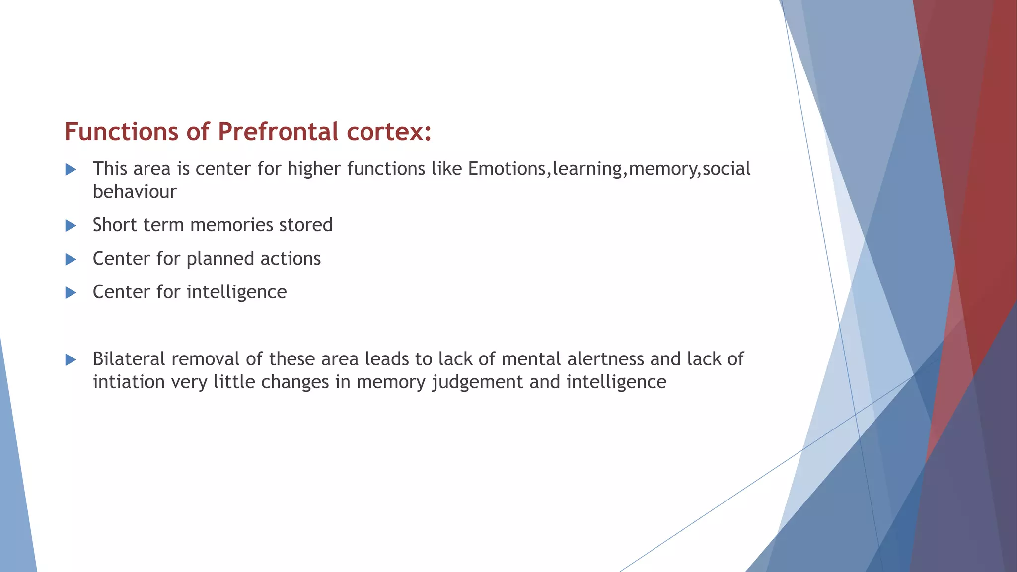 Functions of Prefrontal cortex:
 This area is center for higher functions like Emotions,learning,memory,social
behaviour
 Short term memories stored
 Center for planned actions
 Center for intelligence
 Bilateral removal of these area leads to lack of mental alertness and lack of
intiation very little changes in memory judgement and intelligence
 