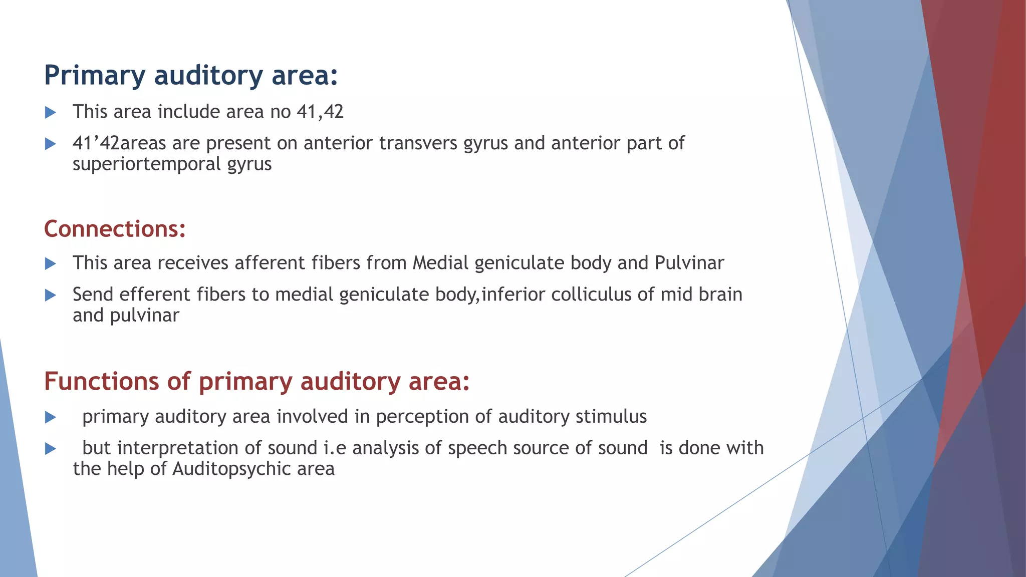 Primary auditory area:
 This area include area no 41,42
 41’42areas are present on anterior transvers gyrus and anterior part of
superiortemporal gyrus
Connections:
 This area receives afferent fibers from Medial geniculate body and Pulvinar
 Send efferent fibers to medial geniculate body,inferior colliculus of mid brain
and pulvinar
Functions of primary auditory area:
 primary auditory area involved in perception of auditory stimulus
 but interpretation of sound i.e analysis of speech source of sound is done with
the help of Auditopsychic area
 
