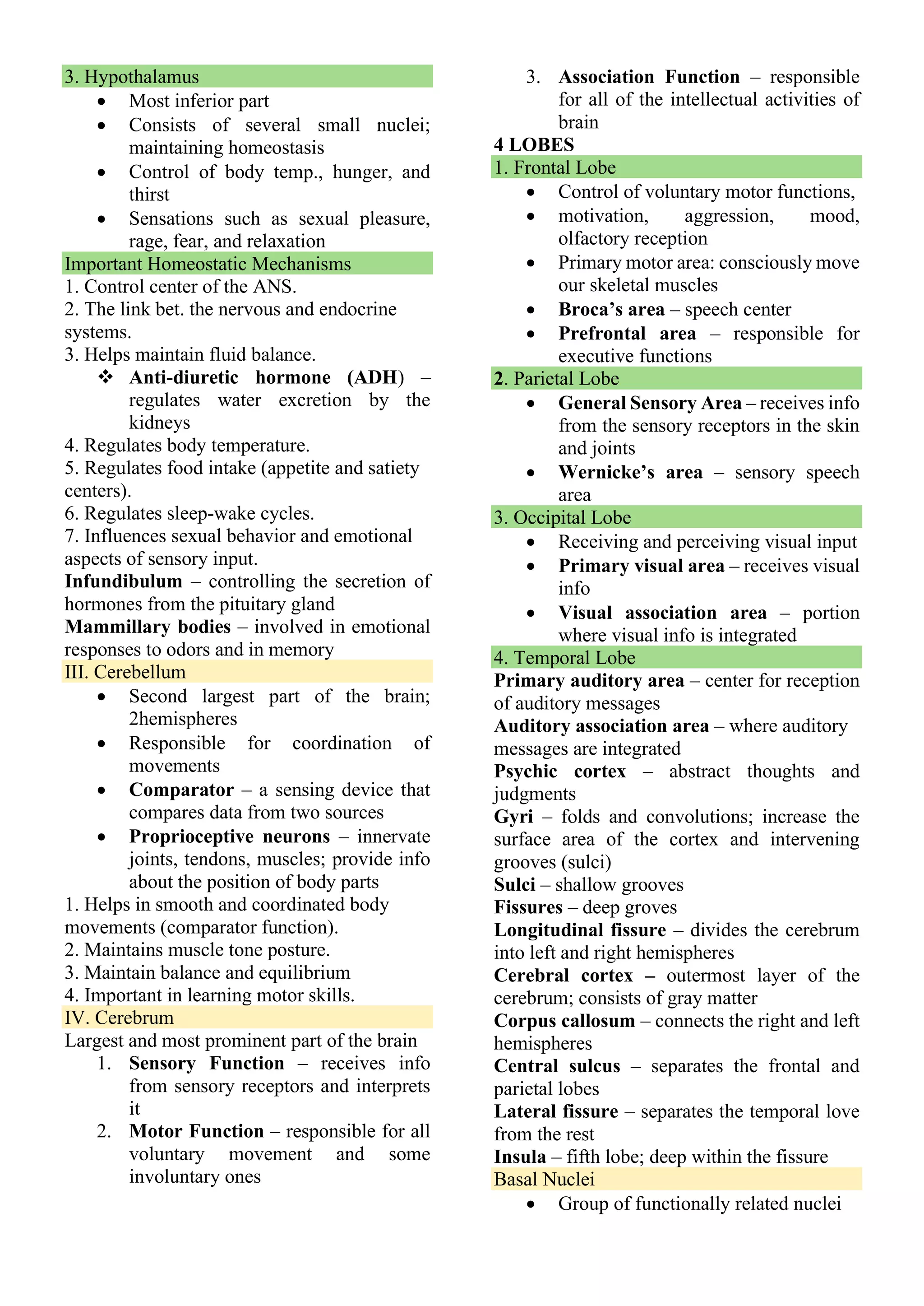 3. Hypothalamus
• Most inferior part
• Consists of several small nuclei;
maintaining homeostasis
• Control of body temp., hunger, and
thirst
• Sensations such as sexual pleasure,
rage, fear, and relaxation
Important Homeostatic Mechanisms
1. Control center of the ANS.
2. The link bet. the nervous and endocrine
systems.
3. Helps maintain fluid balance.
❖ Anti-diuretic hormone (ADH) –
regulates water excretion by the
kidneys
4. Regulates body temperature.
5. Regulates food intake (appetite and satiety
centers).
6. Regulates sleep-wake cycles.
7. Influences sexual behavior and emotional
aspects of sensory input.
Infundibulum – controlling the secretion of
hormones from the pituitary gland
Mammillary bodies – involved in emotional
responses to odors and in memory
III. Cerebellum
• Second largest part of the brain;
2hemispheres
• Responsible for coordination of
movements
• Comparator – a sensing device that
compares data from two sources
• Proprioceptive neurons – innervate
joints, tendons, muscles; provide info
about the position of body parts
1. Helps in smooth and coordinated body
movements (comparator function).
2. Maintains muscle tone posture.
3. Maintain balance and equilibrium
4. Important in learning motor skills.
IV. Cerebrum
Largest and most prominent part of the brain
1. Sensory Function – receives info
from sensory receptors and interprets
it
2. Motor Function – responsible for all
voluntary movement and some
involuntary ones
3. Association Function – responsible
for all of the intellectual activities of
brain
4 LOBES
1. Frontal Lobe
• Control of voluntary motor functions,
• motivation, aggression, mood,
olfactory reception
• Primary motor area: consciously move
our skeletal muscles
• Broca’s area – speech center
• Prefrontal area – responsible for
executive functions
2. Parietal Lobe
• General Sensory Area – receives info
from the sensory receptors in the skin
and joints
• Wernicke’s area – sensory speech
area
3. Occipital Lobe
• Receiving and perceiving visual input
• Primary visual area – receives visual
info
• Visual association area – portion
where visual info is integrated
4. Temporal Lobe
Primary auditory area – center for reception
of auditory messages
Auditory association area – where auditory
messages are integrated
Psychic cortex – abstract thoughts and
judgments
Gyri – folds and convolutions; increase the
surface area of the cortex and intervening
grooves (sulci)
Sulci – shallow grooves
Fissures – deep groves
Longitudinal fissure – divides the cerebrum
into left and right hemispheres
Cerebral cortex – outermost layer of the
cerebrum; consists of gray matter
Corpus callosum – connects the right and left
hemispheres
Central sulcus – separates the frontal and
parietal lobes
Lateral fissure – separates the temporal love
from the rest
Insula – fifth lobe; deep within the fissure
Basal Nuclei
• Group of functionally related nuclei
 