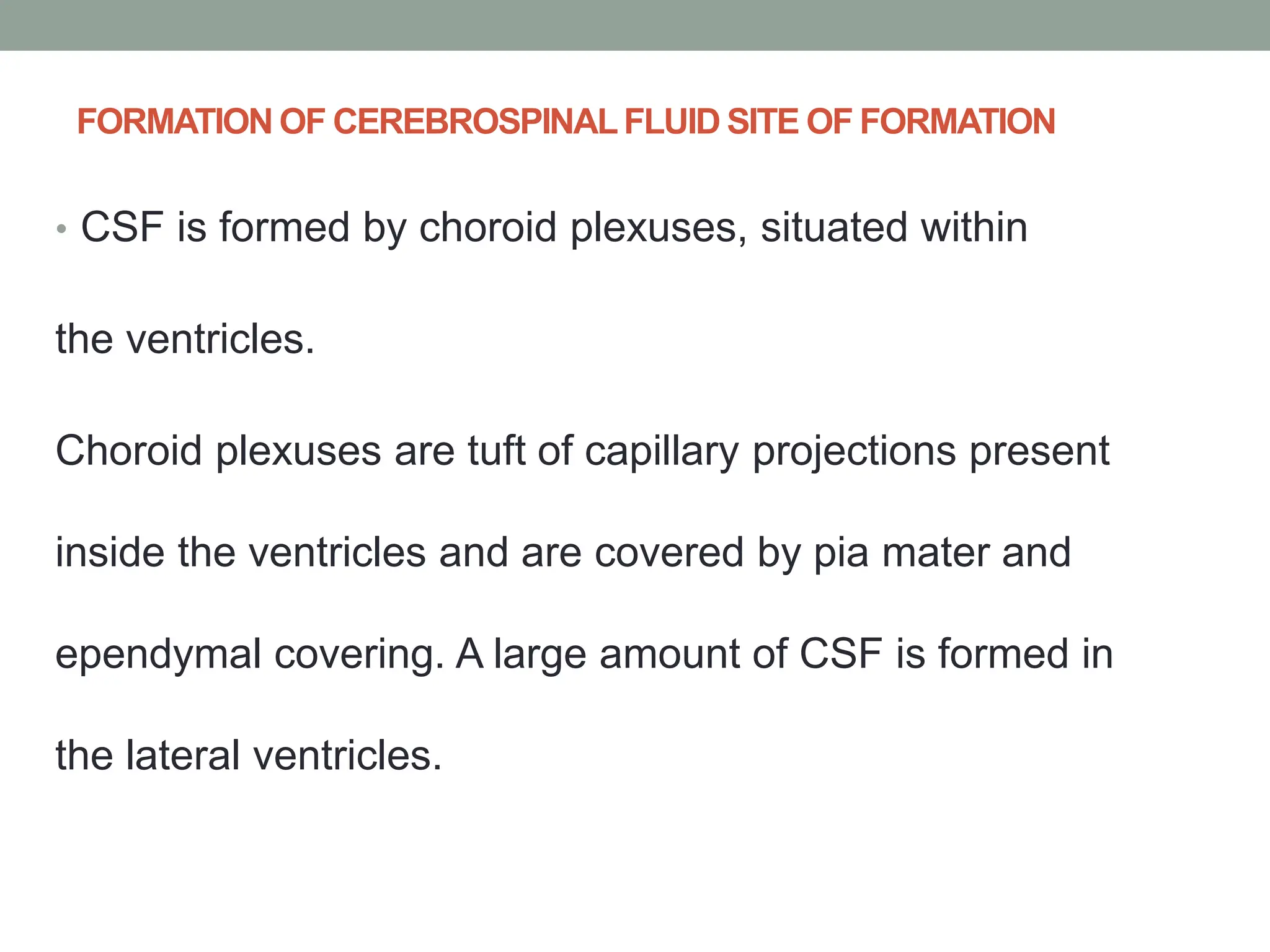 FORMATION OF CEREBROSPINALFLUID SITE OF FORMATION
• CSF is formed by choroid plexuses, situated within
the ventricles.
Choroid plexuses are tuft of capillary projections present
inside the ventricles and are covered by pia mater and
ependymal covering. A large amount of CSF is formed in
the lateral ventricles.
 