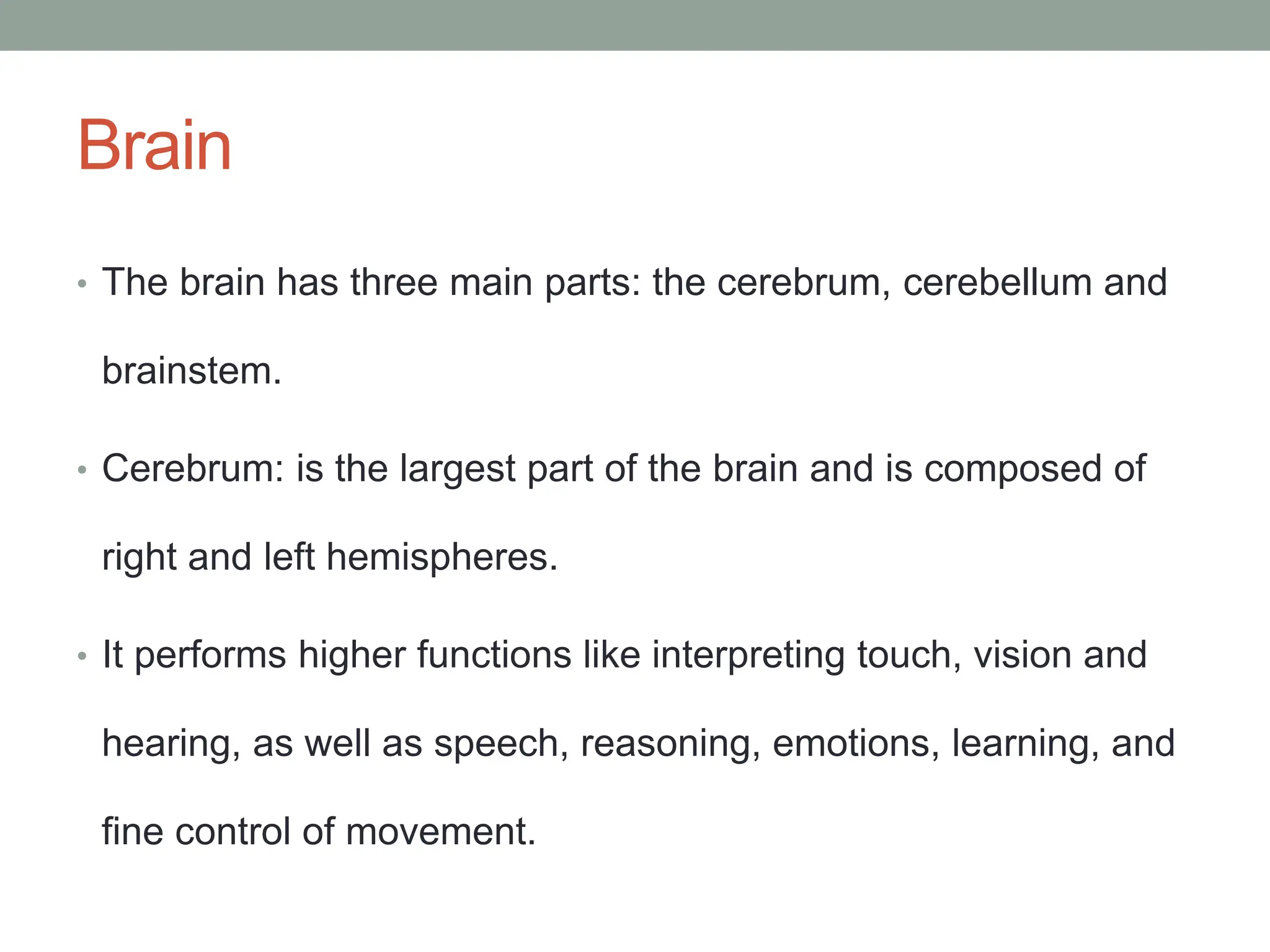 Brain
• The brain has three main parts: the cerebrum, cerebellum and
brainstem.
• Cerebrum: is the largest part of the brain and is composed of
right and left hemispheres.
• It performs higher functions like interpreting touch, vision and
hearing, as well as speech, reasoning, emotions, learning, and
fine control of movement.
 