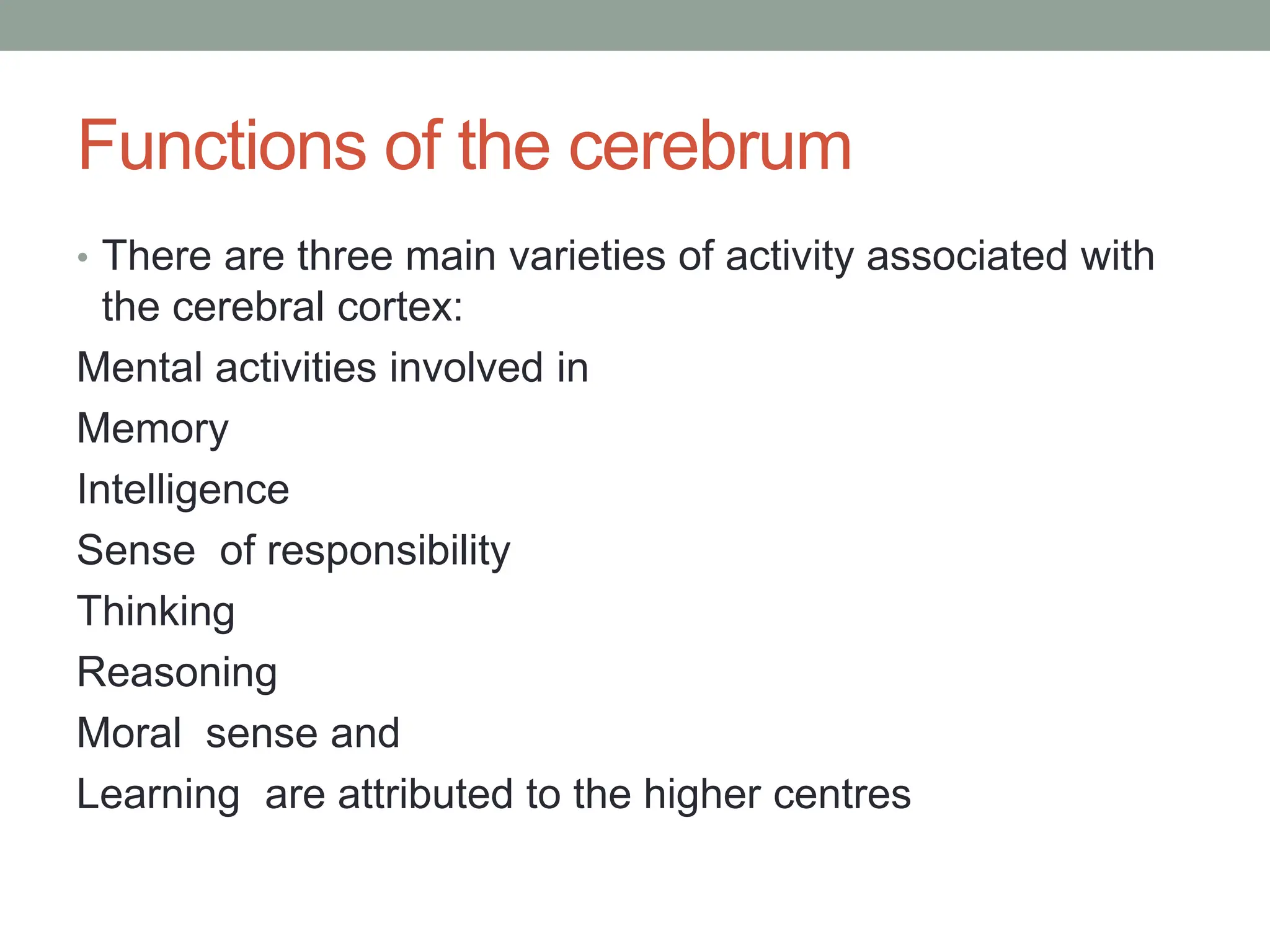 Functions of the cerebrum
• There are three main varieties of activity associated with
the cerebral cortex:
Mental activities involved in
Memory
Intelligence
Sense of responsibility
Thinking
Reasoning
Moral sense and
Learning are attributed to the higher centres
 