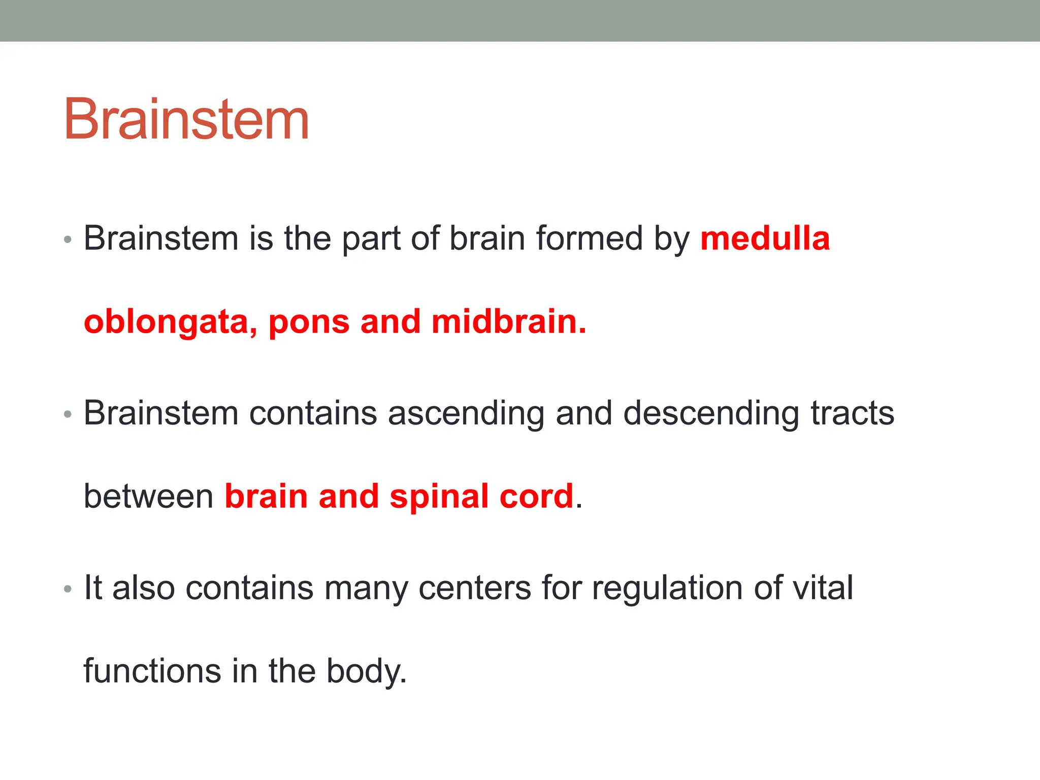 Brainstem
• Brainstem is the part of brain formed by medulla
oblongata, pons and midbrain.
• Brainstem contains ascending and descending tracts
between brain and spinal cord.
• It also contains many centers for regulation of vital
functions in the body.
 