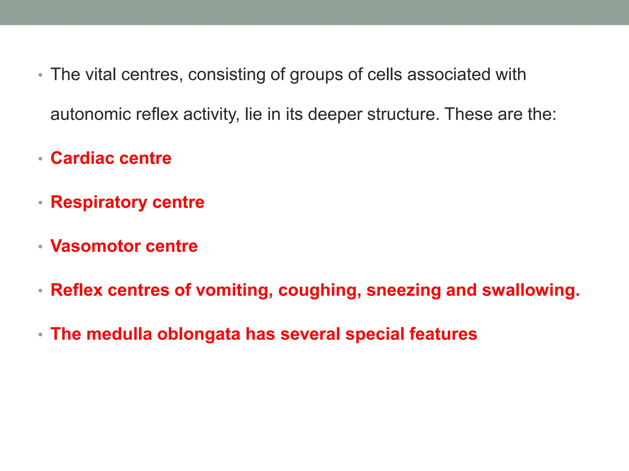 • The vital centres, consisting of groups of cells associated with
autonomic reflex activity, lie in its deeper structure. These are the:
• Cardiac centre
• Respiratory centre
• Vasomotor centre
• Reflex centres of vomiting, coughing, sneezing and swallowing.
• The medulla oblongata has several special features
 