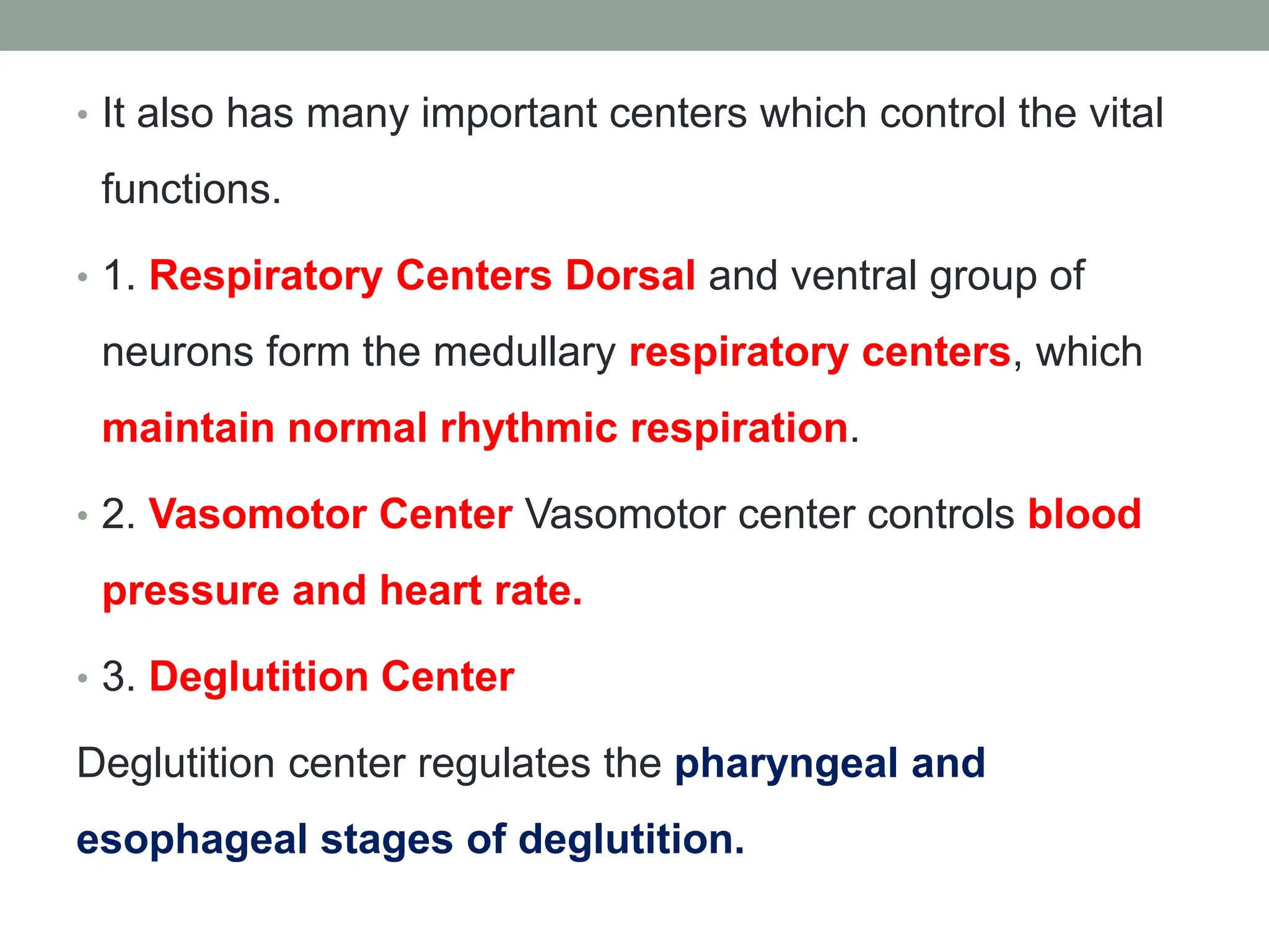 • It also has many important centers which control the vital
functions.
• 1. Respiratory Centers Dorsal and ventral group of
neurons form the medullary respiratory centers, which
maintain normal rhythmic respiration.
• 2. Vasomotor Center Vasomotor center controls blood
pressure and heart rate.
• 3. Deglutition Center
Deglutition center regulates the pharyngeal and
esophageal stages of deglutition.
 