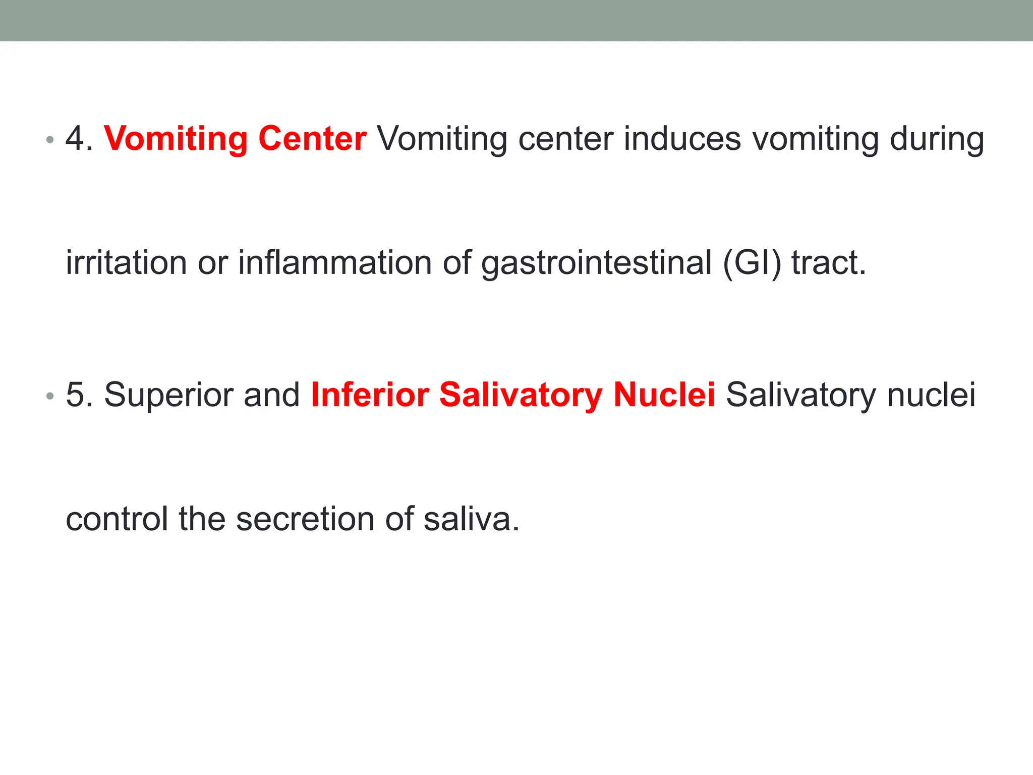 • 4. Vomiting Center Vomiting center induces vomiting during
irritation or inflammation of gastrointestinal (GI) tract.
• 5. Superior and Inferior Salivatory Nuclei Salivatory nuclei
control the secretion of saliva.
 