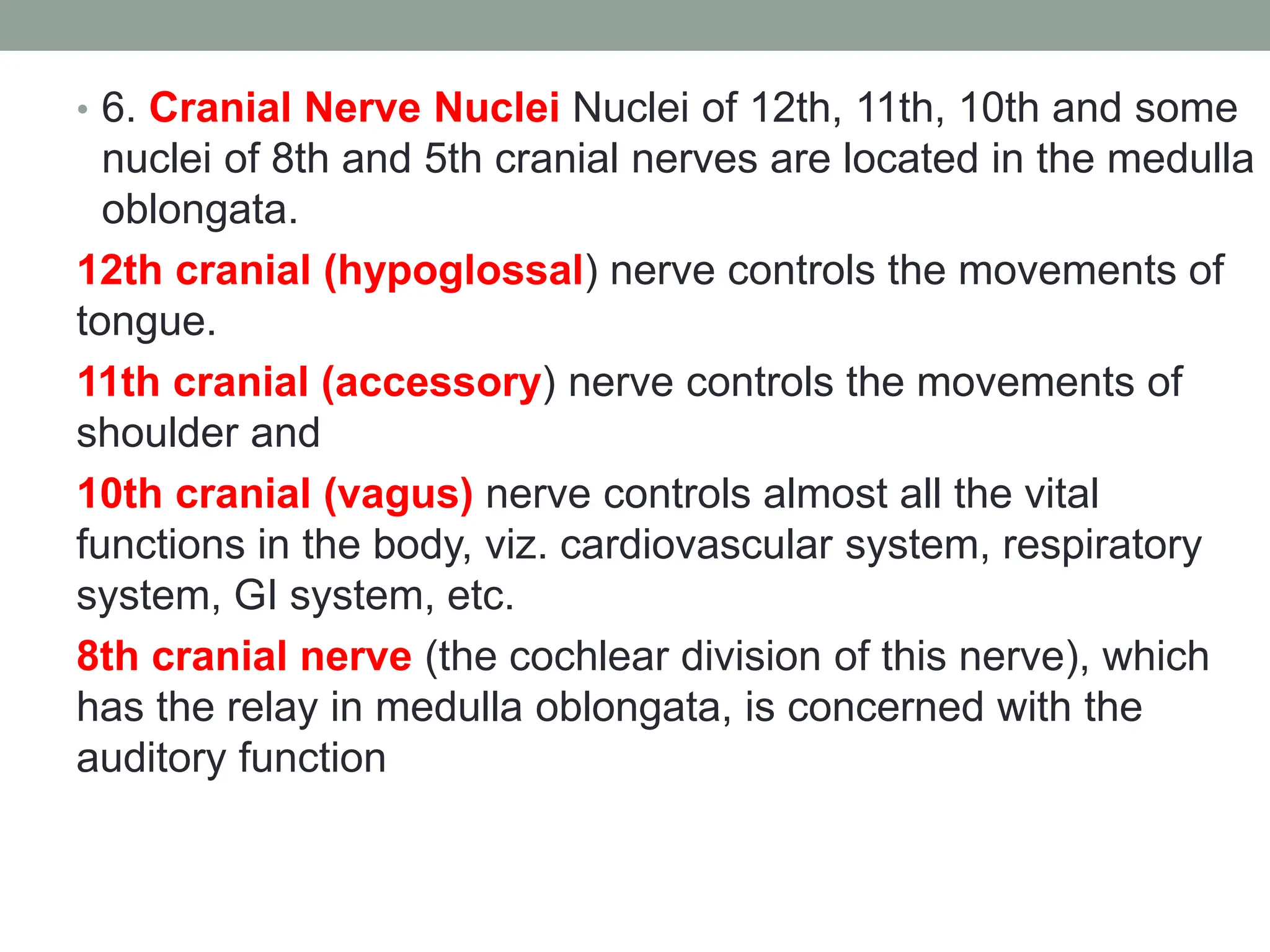 • 6. Cranial Nerve Nuclei Nuclei of 12th, 11th, 10th and some
nuclei of 8th and 5th cranial nerves are located in the medulla
oblongata.
12th cranial (hypoglossal) nerve controls the movements of
tongue.
11th cranial (accessory) nerve controls the movements of
shoulder and
10th cranial (vagus) nerve controls almost all the vital
functions in the body, viz. cardiovascular system, respiratory
system, GI system, etc.
8th cranial nerve (the cochlear division of this nerve), which
has the relay in medulla oblongata, is concerned with the
auditory function
 