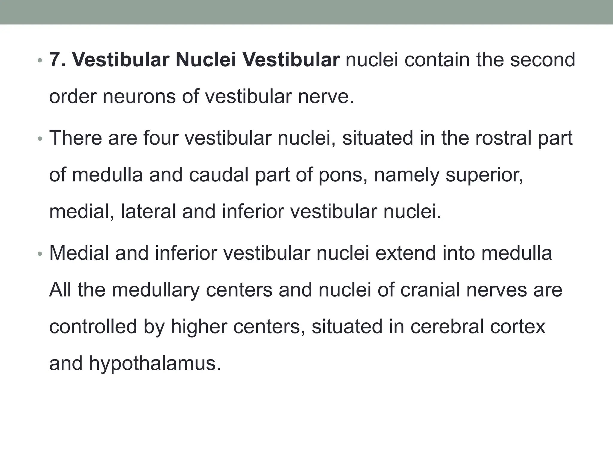 • 7. Vestibular Nuclei Vestibular nuclei contain the second
order neurons of vestibular nerve.
• There are four vestibular nuclei, situated in the rostral part
of medulla and caudal part of pons, namely superior,
medial, lateral and inferior vestibular nuclei.
• Medial and inferior vestibular nuclei extend into medulla
All the medullary centers and nuclei of cranial nerves are
controlled by higher centers, situated in cerebral cortex
and hypothalamus.
 