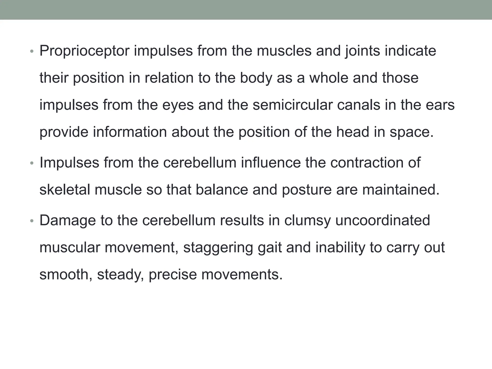 • Proprioceptor impulses from the muscles and joints indicate
their position in relation to the body as a whole and those
impulses from the eyes and the semicircular canals in the ears
provide information about the position of the head in space.
• Impulses from the cerebellum influence the contraction of
skeletal muscle so that balance and posture are maintained.
• Damage to the cerebellum results in clumsy uncoordinated
muscular movement, staggering gait and inability to carry out
smooth, steady, precise movements.
 