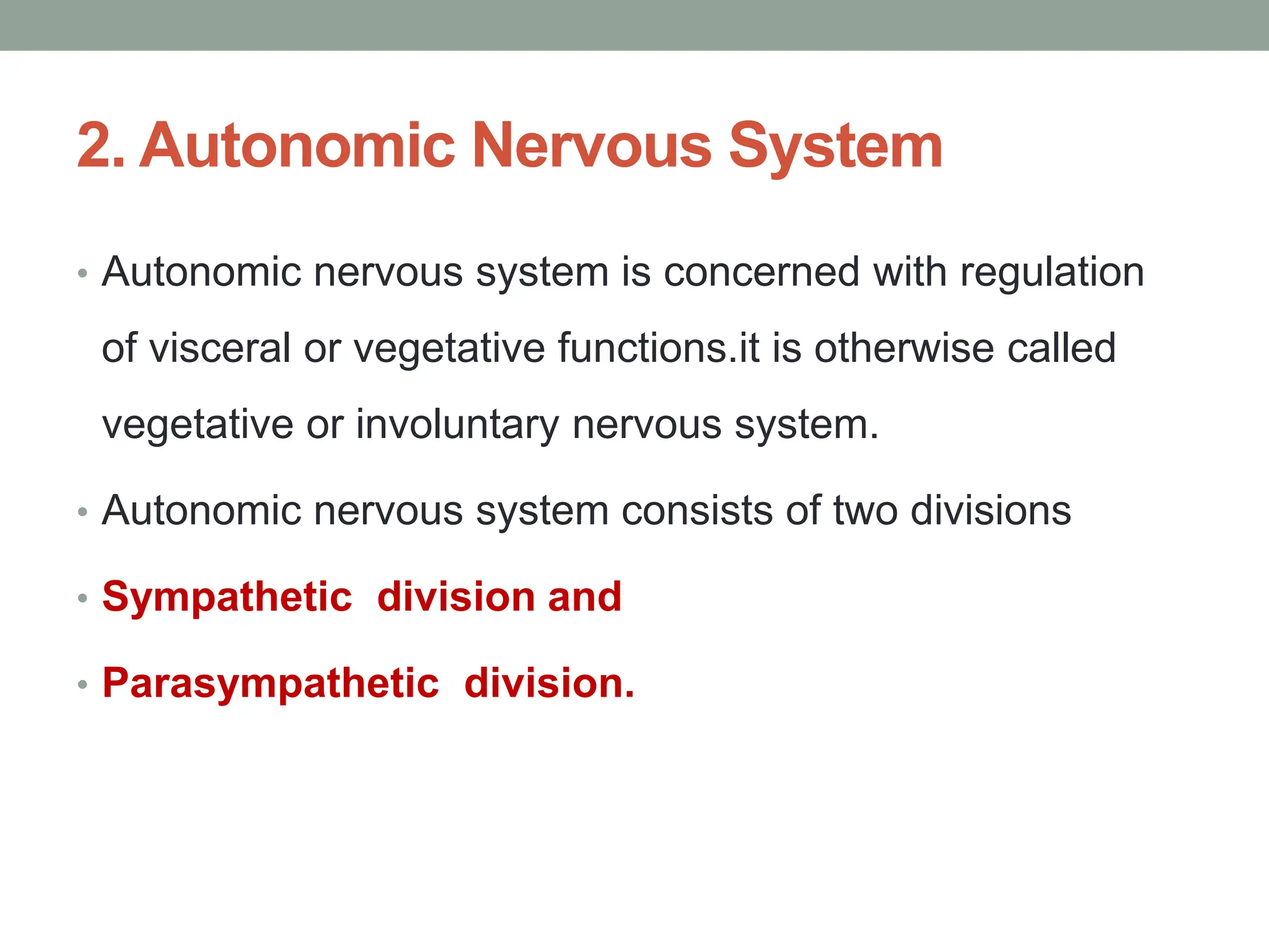 2. Autonomic Nervous System
• Autonomic nervous system is concerned with regulation
of visceral or vegetative functions.it is otherwise called
vegetative or involuntary nervous system.
• Autonomic nervous system consists of two divisions
• Sympathetic division and
• Parasympathetic division.
 