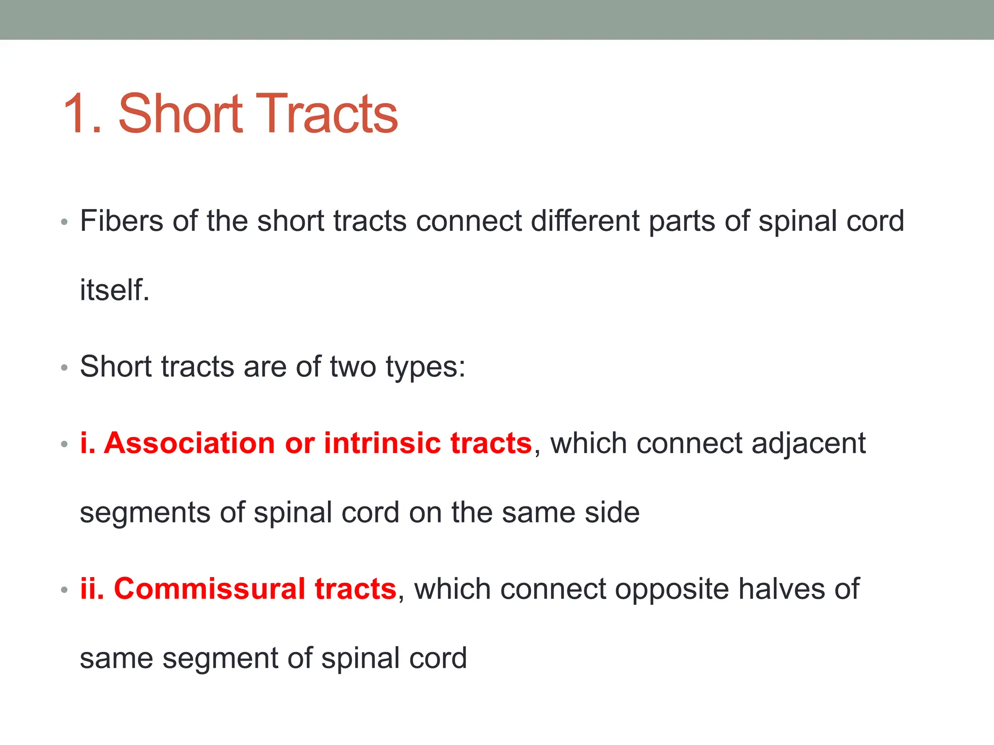 1. Short Tracts
• Fibers of the short tracts connect different parts of spinal cord
itself.
• Short tracts are of two types:
• i. Association or intrinsic tracts, which connect adjacent
segments of spinal cord on the same side
• ii. Commissural tracts, which connect opposite halves of
same segment of spinal cord
 