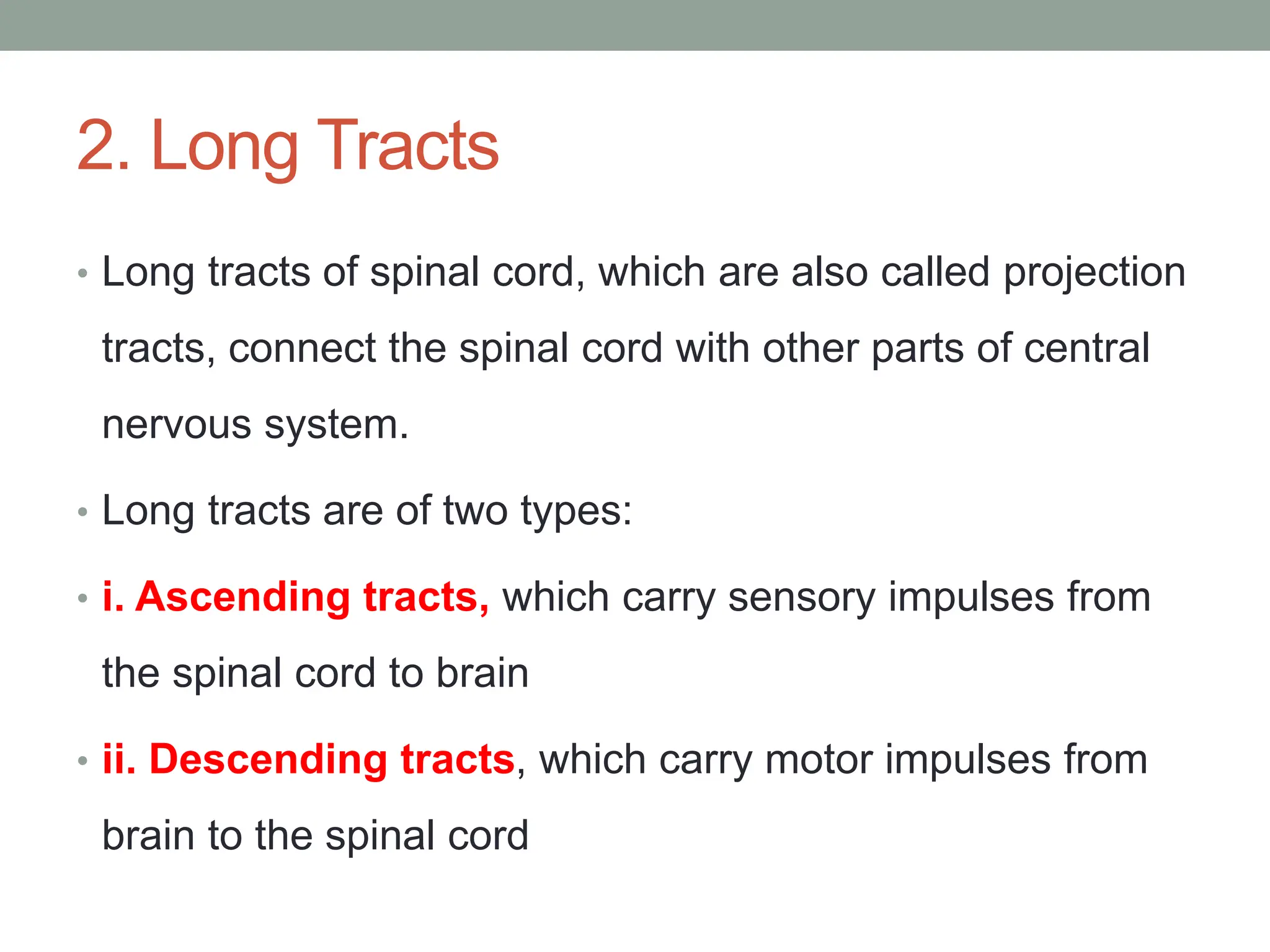2. Long Tracts
• Long tracts of spinal cord, which are also called projection
tracts, connect the spinal cord with other parts of central
nervous system.
• Long tracts are of two types:
• i. Ascending tracts, which carry sensory impulses from
the spinal cord to brain
• ii. Descending tracts, which carry motor impulses from
brain to the spinal cord
 