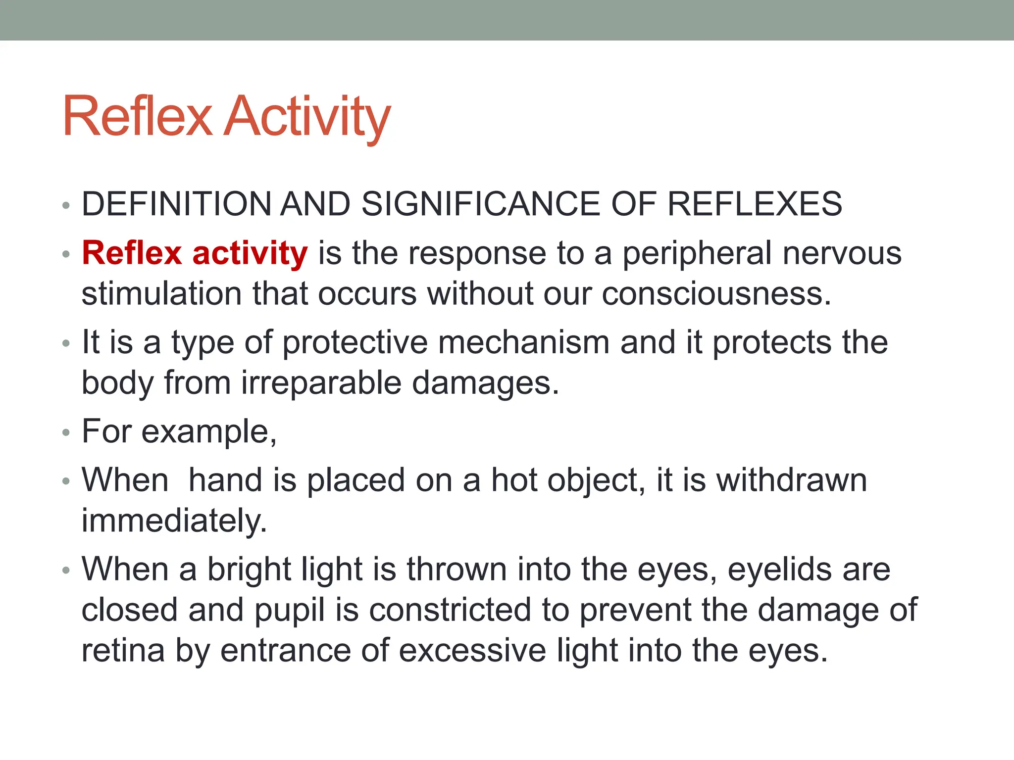 Reflex Activity
• DEFINITION AND SIGNIFICANCE OF REFLEXES
• Reflex activity is the response to a peripheral nervous
stimulation that occurs without our consciousness.
• It is a type of protective mechanism and it protects the
body from irreparable damages.
• For example,
• When hand is placed on a hot object, it is withdrawn
immediately.
• When a bright light is thrown into the eyes, eyelids are
closed and pupil is constricted to prevent the damage of
retina by entrance of excessive light into the eyes.
 