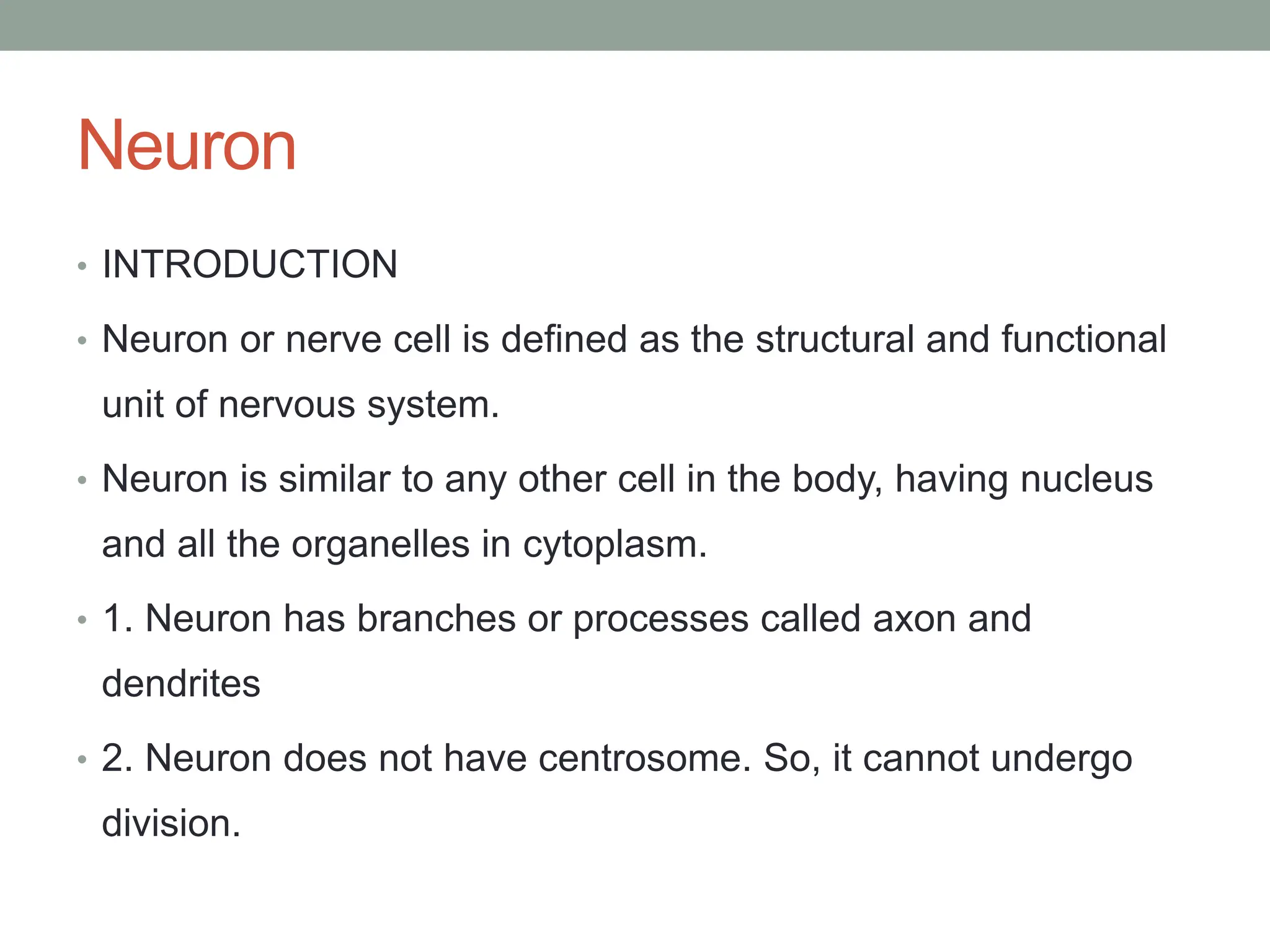 Neuron
• INTRODUCTION
• Neuron or nerve cell is defined as the structural and functional
unit of nervous system.
• Neuron is similar to any other cell in the body, having nucleus
and all the organelles in cytoplasm.
• 1. Neuron has branches or processes called axon and
dendrites
• 2. Neuron does not have centrosome. So, it cannot undergo
division.
 