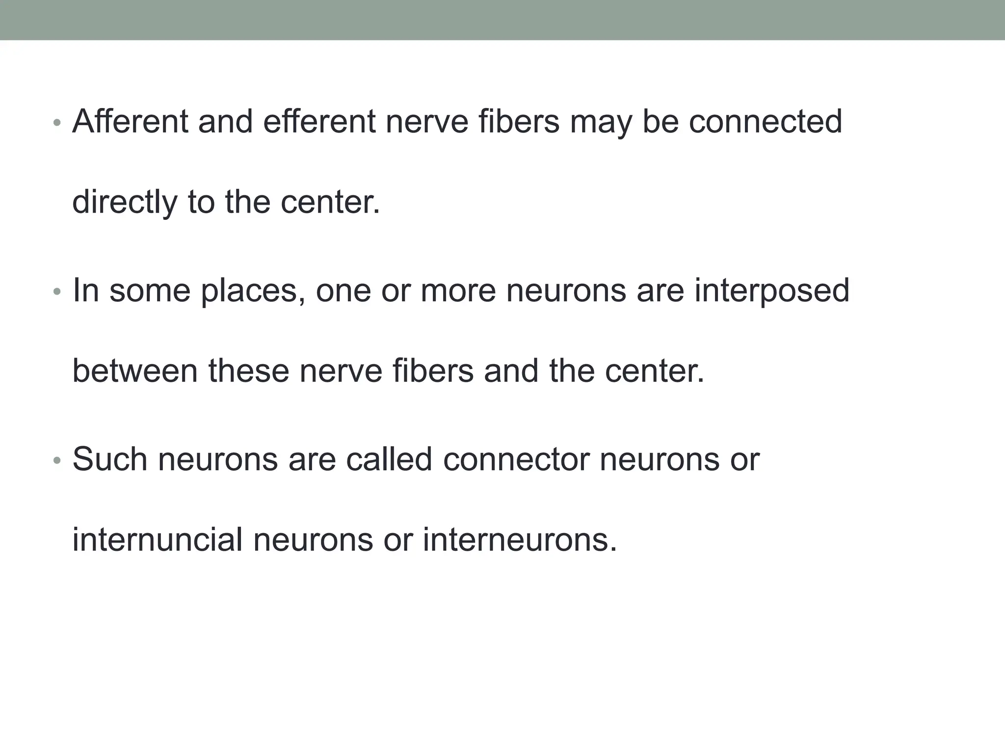 • Afferent and efferent nerve fibers may be connected
directly to the center.
• In some places, one or more neurons are interposed
between these nerve fibers and the center.
• Such neurons are called connector neurons or
internuncial neurons or interneurons.
 