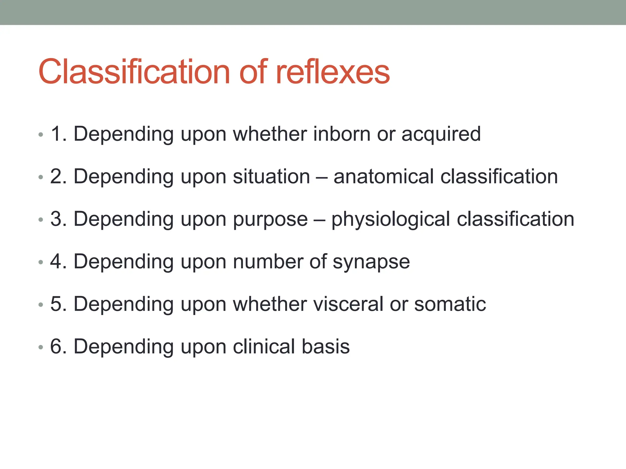 Classification of reflexes
• 1. Depending upon whether inborn or acquired
• 2. Depending upon situation – anatomical classification
• 3. Depending upon purpose – physiological classification
• 4. Depending upon number of synapse
• 5. Depending upon whether visceral or somatic
• 6. Depending upon clinical basis
 