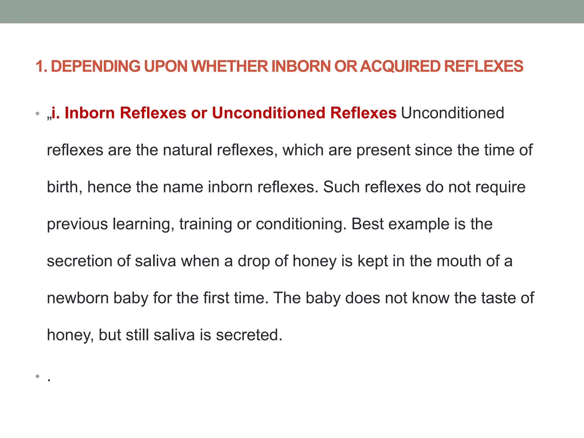 1. DEPENDING UPON WHETHER INBORN ORACQUIRED REFLEXES
• „i. Inborn Reflexes or Unconditioned Reflexes Unconditioned
reflexes are the natural reflexes, which are present since the time of
birth, hence the name inborn reflexes. Such reflexes do not require
previous learning, training or conditioning. Best example is the
secretion of saliva when a drop of honey is kept in the mouth of a
newborn baby for the first time. The baby does not know the taste of
honey, but still saliva is secreted.
• .
 