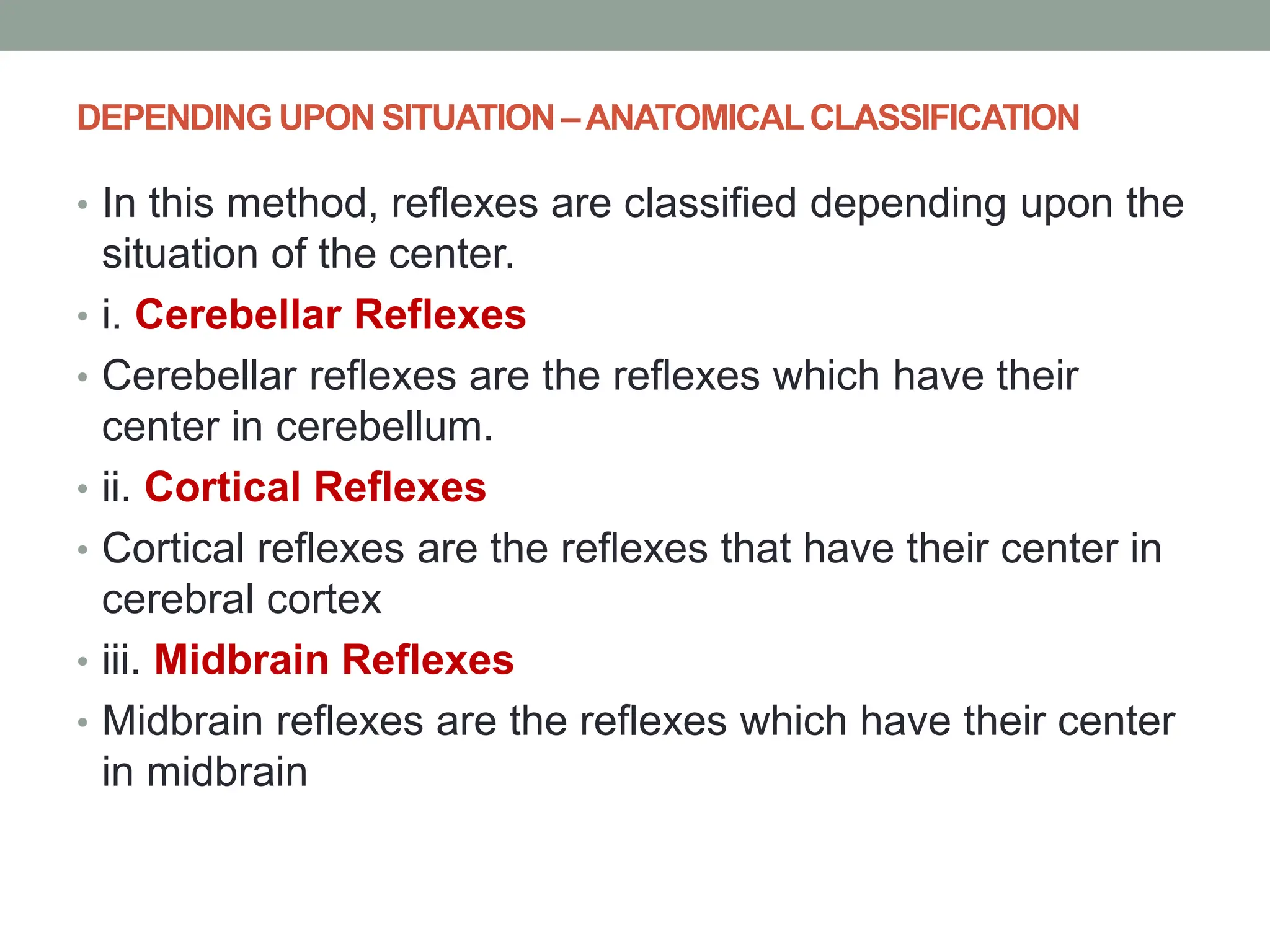 DEPENDING UPON SITUATION –ANATOMICALCLASSIFICATION
• In this method, reflexes are classified depending upon the
situation of the center.
• i. Cerebellar Reflexes
• Cerebellar reflexes are the reflexes which have their
center in cerebellum.
• ii. Cortical Reflexes
• Cortical reflexes are the reflexes that have their center in
cerebral cortex
• iii. Midbrain Reflexes
• Midbrain reflexes are the reflexes which have their center
in midbrain
 