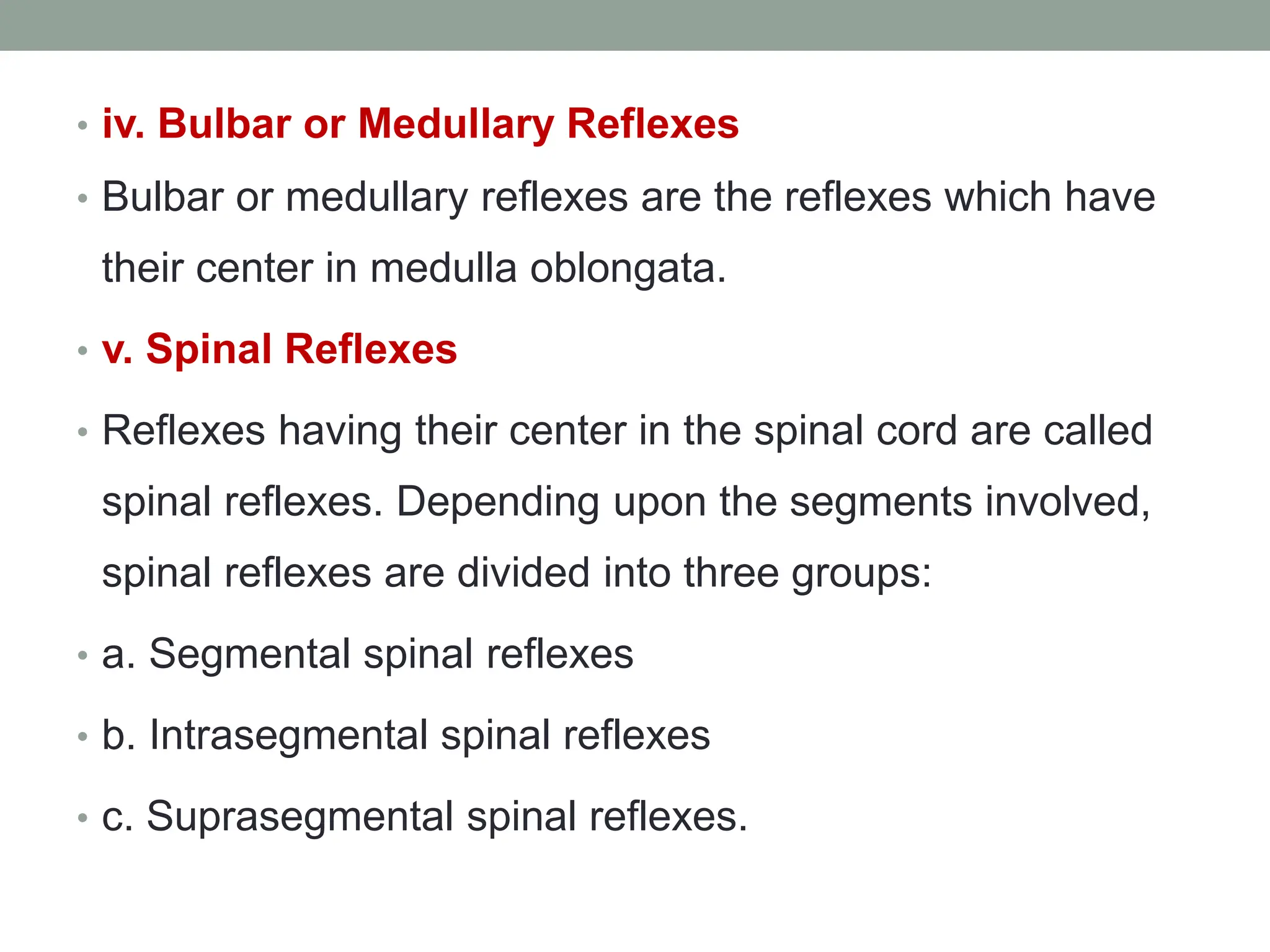 • iv. Bulbar or Medullary Reflexes
• Bulbar or medullary reflexes are the reflexes which have
their center in medulla oblongata.
• v. Spinal Reflexes
• Reflexes having their center in the spinal cord are called
spinal reflexes. Depending upon the segments involved,
spinal reflexes are divided into three groups:
• a. Segmental spinal reflexes
• b. Intrasegmental spinal reflexes
• c. Suprasegmental spinal reflexes.
 
