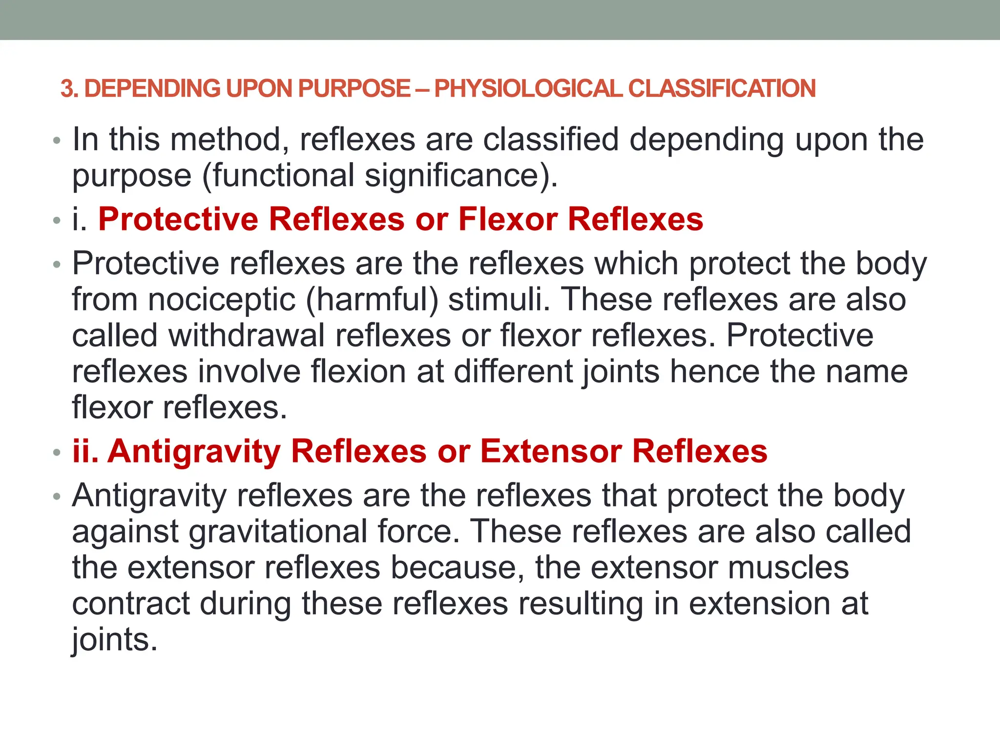 3. DEPENDING UPON PURPOSE – PHYSIOLOGICAL CLASSIFICATION
• In this method, reflexes are classified depending upon the
purpose (functional significance).
• i. Protective Reflexes or Flexor Reflexes
• Protective reflexes are the reflexes which protect the body
from nociceptic (harmful) stimuli. These reflexes are also
called withdrawal reflexes or flexor reflexes. Protective
reflexes involve flexion at different joints hence the name
flexor reflexes.
• ii. Antigravity Reflexes or Extensor Reflexes
• Antigravity reflexes are the reflexes that protect the body
against gravitational force. These reflexes are also called
the extensor reflexes because, the extensor muscles
contract during these reflexes resulting in extension at
joints.
 