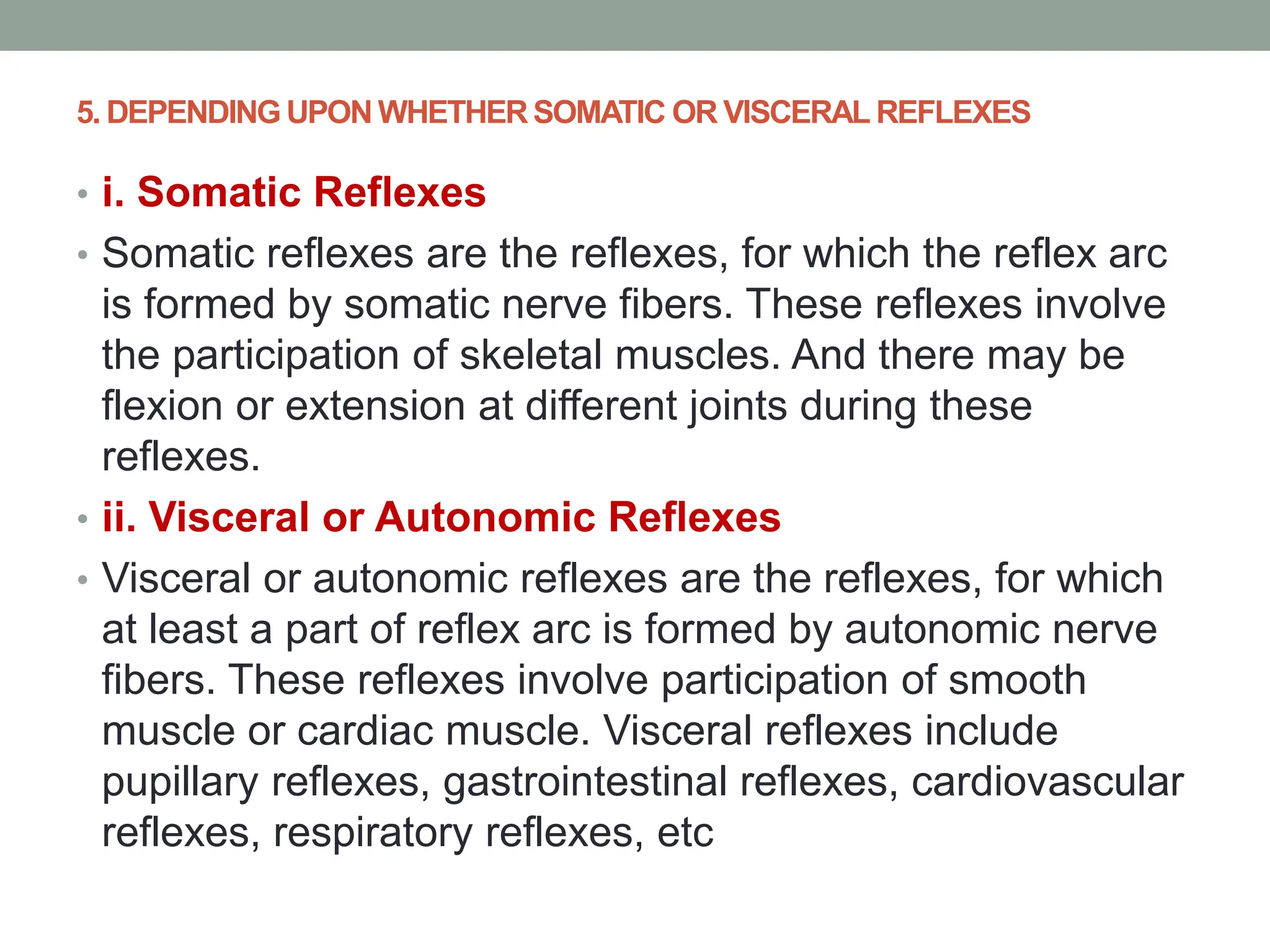 5. DEPENDING UPON WHETHER SOMATIC OR VISCERAL REFLEXES
• i. Somatic Reflexes
• Somatic reflexes are the reflexes, for which the reflex arc
is formed by somatic nerve fibers. These reflexes involve
the participation of skeletal muscles. And there may be
flexion or extension at different joints during these
reflexes.
• ii. Visceral or Autonomic Reflexes
• Visceral or autonomic reflexes are the reflexes, for which
at least a part of reflex arc is formed by autonomic nerve
fibers. These reflexes involve participation of smooth
muscle or cardiac muscle. Visceral reflexes include
pupillary reflexes, gastrointestinal reflexes, cardiovascular
reflexes, respiratory reflexes, etc
 