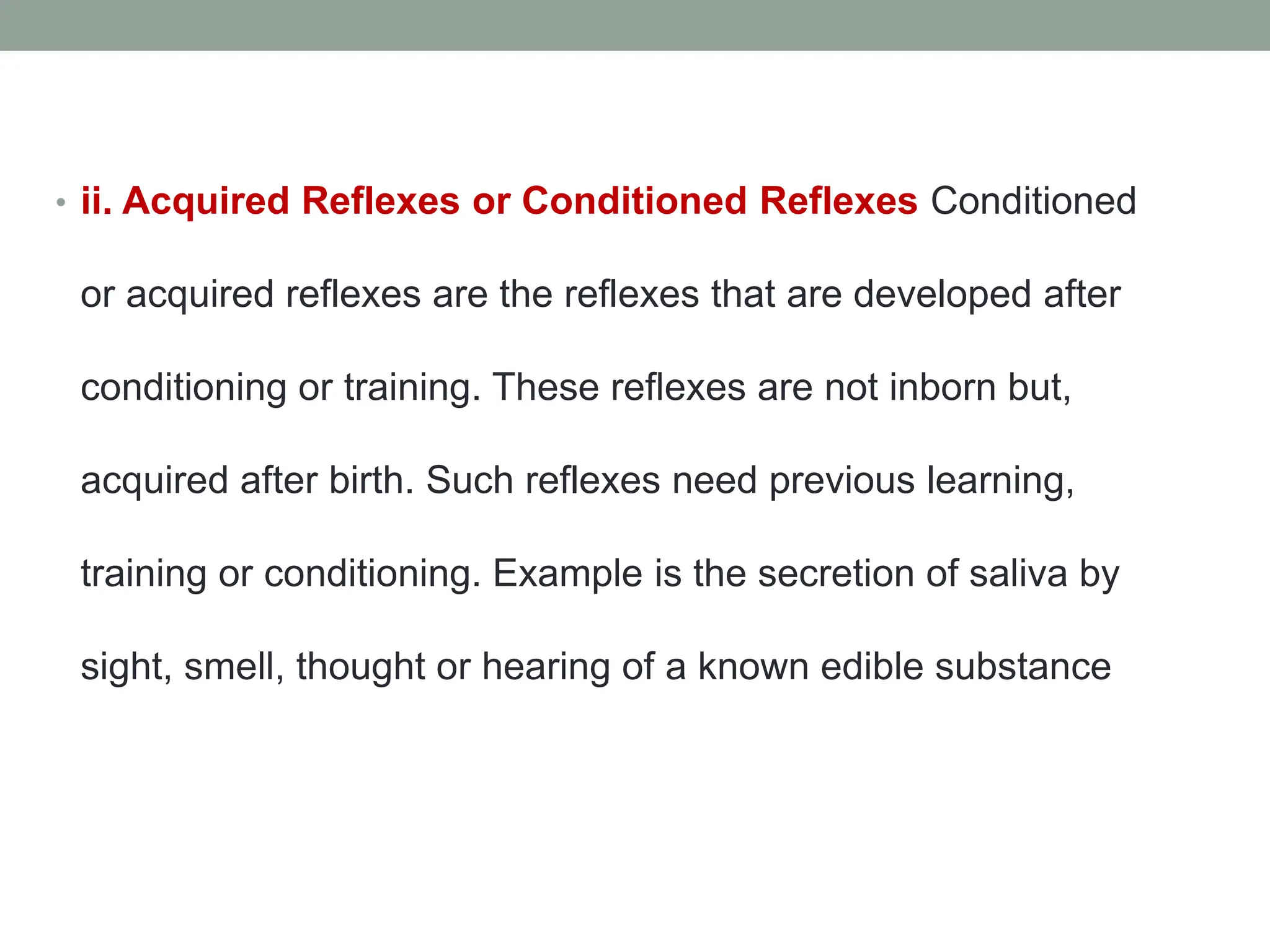 • ii. Acquired Reflexes or Conditioned Reflexes Conditioned
or acquired reflexes are the reflexes that are developed after
conditioning or training. These reflexes are not inborn but,
acquired after birth. Such reflexes need previous learning,
training or conditioning. Example is the secretion of saliva by
sight, smell, thought or hearing of a known edible substance
 